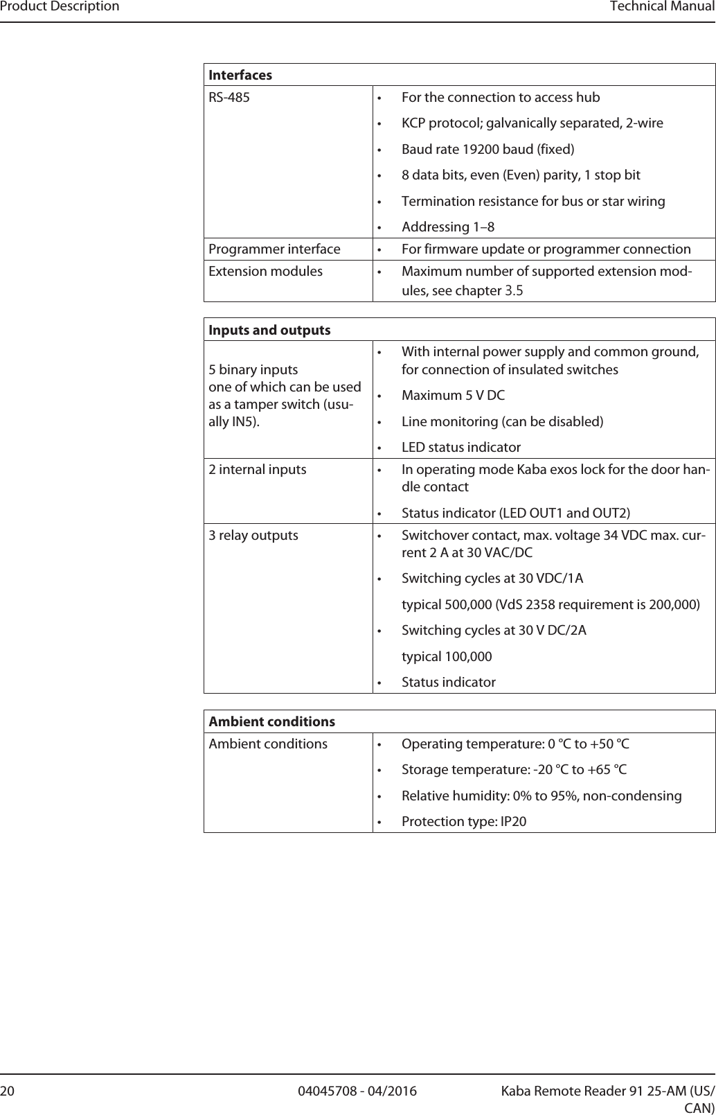 Product Description Technical Manual20 04045708 - 04/2016 Kaba Remote Reader 91 25-AM (US/CAN)InterfacesRS-485 • For the connection to access hub• KCP protocol; galvanically separated, 2-wire• Baud rate 19200baud (fixed)• 8 data bits, even (Even) parity, 1 stop bit• Termination resistance for bus or star wiring• Addressing 1–8Programmer interface • For firmware update or programmer connectionExtension modules • Maximum number of supported extension mod-ules, see chapter 3.5Inputs and outputs5 binary inputsone of which can be usedas a tamper switch (usu-ally IN5).• With internal power supply and common ground,for connection of insulated switches• Maximum 5VDC• Line monitoring (can be disabled)• LED status indicator2 internal inputs • In operating mode Kaba exos lock for the door han-dle contact• Status indicator (LED OUT1 and OUT2)3 relay outputs • Switchover contact, max. voltage 34VDC max. cur-rent 2A at 30VAC/DC• Switching cycles at 30VDC/1Atypical 500,000 (VdS 2358 requirement is 200,000)• Switching cycles at 30V DC/2Atypical 100,000• Status indicatorAmbient conditionsAmbient conditions • Operating temperature: 0°C to +50°C• Storage temperature: -20°C to +65°C• Relative humidity: 0% to 95%, non-condensing• Protection type: IP20