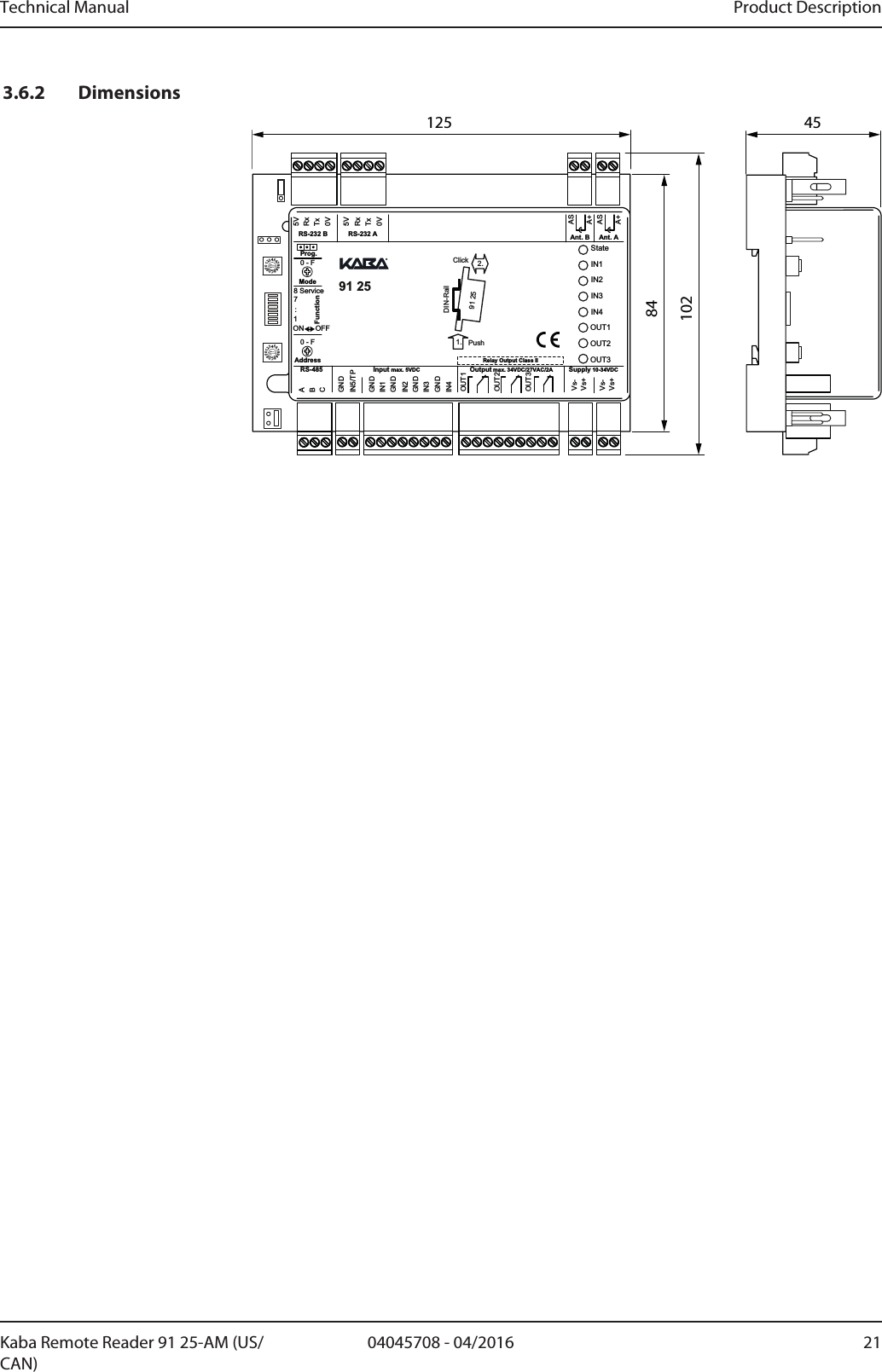 Technical Manual Product Description2104045708 - 04/2016Kaba Remote Reader 91 25-AM (US/CAN)3.6.2 Dimensions12584102450123456789ABCDEF0123456789ABCDEFMode718 ServiceON OFFGNDGNDGNDGNDGNDStateIN1IN2IN3IN4OUT1OUT2OUT35VRxTxRxTx0VIN5/TPIN1IN2IN3IN4Vs-Vs-Vs+Vs+FunctionOUT1OUT2OUT3ABCSupply 10-34VDCOutput max. 34VDC/27VAC/2AInput max. 5VDCRS-4855V0VRS-232 B RS-232 A Ant. B Ant. AASA+ASA+:AddressProg.Relay Output Class II91 25             2.1. PushClickDIN-Rail91 250 - F0 - F