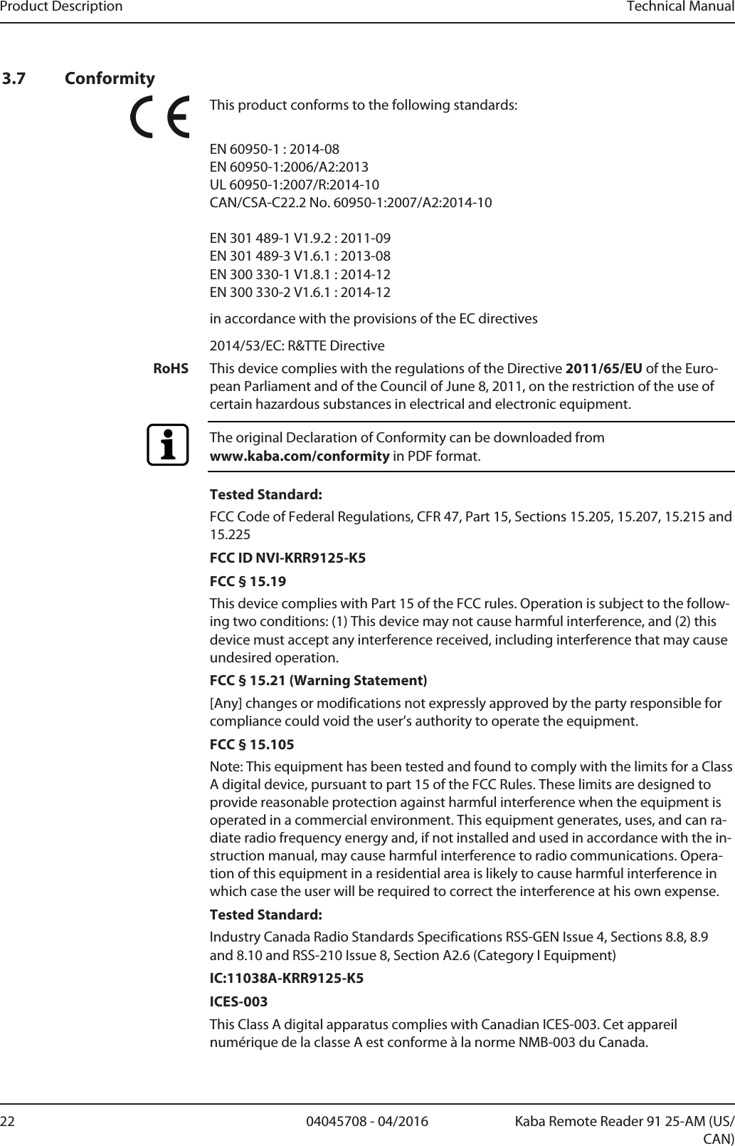 Product Description Technical Manual22 04045708 - 04/2016 Kaba Remote Reader 91 25-AM (US/CAN)3.7 ConformityThis product conforms to the following standards:EN 60950-1 : 2014-08 EN 60950-1:2006/A2:2013UL 60950-1:2007/R:2014-10CAN/CSA-C22.2 No. 60950-1:2007/A2:2014-10EN 301 489-1 V1.9.2 : 2011-09EN 301 489-3 V1.6.1 : 2013-08EN 300 330-1 V1.8.1 : 2014-12EN 300 330-2 V1.6.1 : 2014-12in accordance with the provisions of the EC directives2014/53/EC: R&amp;TTE DirectiveRoHS This device complies with the regulations of the Directive 2011/65/EU of the Euro-pean Parliament and of the Council of June 8, 2011, on the restriction of the use ofcertain hazardous substances in electrical and electronic equipment.The original Declaration of Conformity can be downloaded from www.kaba.com/conformity in PDF format.Tested Standard:FCC Code of Federal Regulations, CFR 47, Part 15, Sections 15.205, 15.207, 15.215 and15.225FCC ID NVI-KRR9125-K5FCC § 15.19This device complies with Part 15 of the FCC rules. Operation is subject to the follow-ing two conditions: (1) This device may not cause harmful interference, and (2) thisdevice must accept any interference received, including interference that may causeundesired operation.FCC § 15.21 (Warning Statement)[Any] changes or modifications not expressly approved by the party responsible forcompliance could void the user’s authority to operate the equipment.FCC § 15.105Note: This equipment has been tested and found to comply with the limits for a ClassA digital device, pursuant to part 15 of the FCC Rules. These limits are designed toprovide reasonable protection against harmful interference when the equipment isoperated in a commercial environment. This equipment generates, uses, and can ra-diate radio frequency energy and, if not installed and used in accordance with the in-struction manual, may cause harmful interference to radio communications. Opera-tion of this equipment in a residential area is likely to cause harmful interference inwhich case the user will be required to correct the interference at his own expense.Tested Standard:Industry Canada Radio Standards Specifications RSS-GEN Issue 4, Sections 8.8, 8.9and 8.10 and RSS-210 Issue 8, Section A2.6 (Category I Equipment)IC:11038A-KRR9125-K5ICES-003This Class A digital apparatus complies with Canadian ICES-003. Cet appareilnumérique de la classe A est conforme à la norme NMB-003 du Canada.