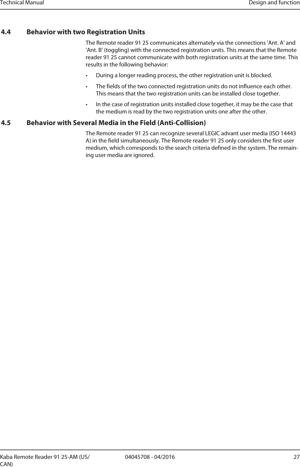 Technical Manual Design and function2704045708 - 04/2016Kaba Remote Reader 91 25-AM (US/CAN)4.4 Behavior with two Registration UnitsThe Remote reader 91 25 communicates alternately via the connections &apos;Ant. A&apos; and&apos;Ant. B&apos; (toggling) with the connected registration units. This means that the Remotereader 91 25 cannot communicate with both registration units at the same time. Thisresults in the following behavior:• During a longer reading process, the other registration unit is blocked.• The fields of the two connected registration units do not influence each other.This means that the two registration units can be installed close together.• In the case of registration units installed close together, it may be the case thatthe medium is read by the two registration units one after the other.4.5 Behavior with Several Media in the Field (Anti-Collision)The Remote reader 91 25 can recognize several LEGIC advant user media (ISO 14443A) in the field simultaneously. The Remote reader 91 25 only considers the first usermedium, which corresponds to the search criteria defined in the system. The remain-ing user media are ignored.