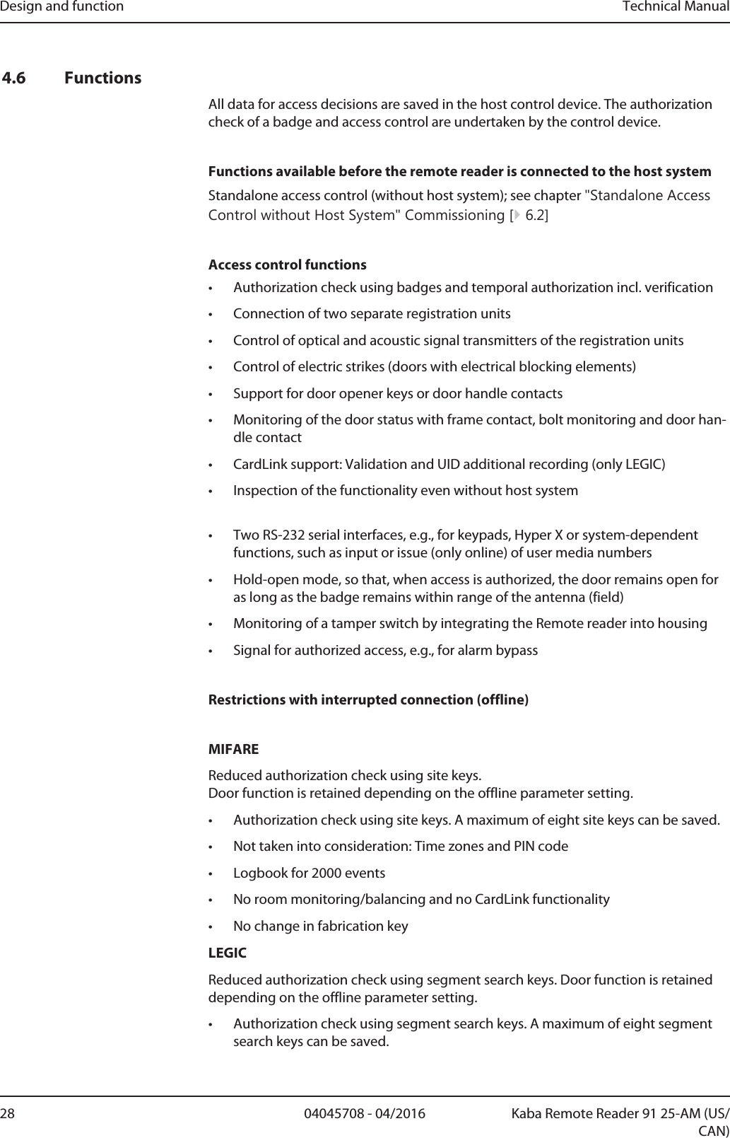 Design and function Technical Manual28 04045708 - 04/2016 Kaba Remote Reader 91 25-AM (US/CAN)4.6 FunctionsAll data for access decisions are saved in the host control device. The authorizationcheck of a badge and access control are undertaken by the control device.Functions available before the remote reader is connected to the host systemStandalone access control (without host system); see chapter &quot;Standalone AccessControl without Host System&quot; Commissioning [}6.2]Access control functions• Authorization check using badges and temporal authorization incl. verification• Connection of two separate registration units• Control of optical and acoustic signal transmitters of the registration units• Control of electric strikes (doors with electrical blocking elements)• Support for door opener keys or door handle contacts• Monitoring of the door status with frame contact, bolt monitoring and door han-dle contact• CardLink support: Validation and UID additional recording (only LEGIC)• Inspection of the functionality even without host system• Two RS-232 serial interfaces, e.g., for keypads, Hyper X or system-dependentfunctions, such as input or issue (only online) of user media numbers• Hold-open mode, so that, when access is authorized, the door remains open foras long as the badge remains within range of the antenna (field)• Monitoring of a tamper switch by integrating the Remotereader into housing• Signal for authorized access, e.g., for alarm bypassRestrictions with interrupted connection (offline)MIFAREReduced authorization check using site keys. Door function is retained depending on the offline parameter setting.• Authorization check using site keys. A maximum of eight site keys can be saved.• Not taken into consideration: Time zones and PIN code• Logbook for 2000 events• No room monitoring/balancing and no CardLink functionality• No change in fabrication keyLEGICReduced authorization check using segment search keys. Door function is retaineddepending on the offline parameter setting.• Authorization check using segment search keys. A maximum of eight segmentsearch keys can be saved.