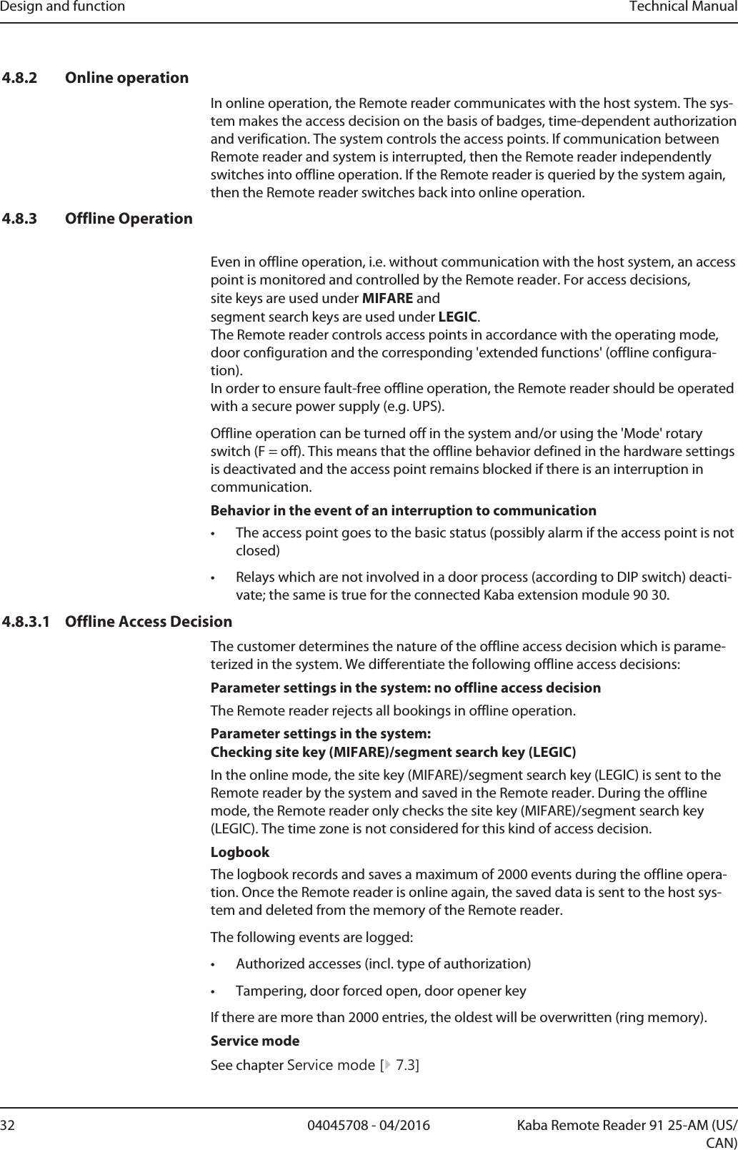 Design and function Technical Manual32 04045708 - 04/2016 Kaba Remote Reader 91 25-AM (US/CAN)4.8.2 Online operationIn online operation, the Remotereader communicates with the host system. The sys-tem makes the access decision on the basis of badges, time-dependent authorizationand verification. The system controls the access points. If communication betweenRemotereader and system is interrupted, then the Remotereader independentlyswitches into offline operation. If the Remotereader is queried by the system again,then the Remotereader switches back into online operation.4.8.3 Offline OperationEven in offline operation, i.e. without communication with the host system, an accesspoint is monitored and controlled by the Remotereader. For access decisions, site keys are used under MIFARE and segment search keys are used under LEGIC. The Remotereader controls access points in accordance with the operating mode,door configuration and the corresponding &apos;extended functions&apos; (offline configura-tion). In order to ensure fault-free offline operation, the Remotereader should be operatedwith a secure power supply (e.g. UPS).Offline operation can be turned off in the system and/or using the &apos;Mode&apos; rotaryswitch (F = off). This means that the offline behavior defined in the hardware settingsis deactivated and the access point remains blocked if there is an interruption incommunication.Behavior in the event of an interruption to communication• The access point goes to the basic status (possibly alarm if the access point is notclosed)• Relays which are not involved in a door process (according to DIP switch) deacti-vate; the same is true for the connected Kaba extension module 9030.4.8.3.1 Offline Access DecisionThe customer determines the nature of the offline access decision which is parame-terized in the system. We differentiate the following offline access decisions:Parameter settings in the system: no offline access decisionThe Remotereader rejects all bookings in offline operation.Parameter settings in the system: Checking site key (MIFARE)/segment search key (LEGIC)In the online mode, the site key (MIFARE)/segment search key (LEGIC) is sent to theRemotereader by the system and saved in the Remotereader. During the offlinemode, the Remotereader only checks the site key (MIFARE)/segment search key(LEGIC). The time zone is not considered for this kind of access decision.LogbookThe logbook records and saves a maximum of 2000 events during the offline opera-tion. Once the Remotereader is online again, the saved data is sent to the host sys-tem and deleted from the memory of the Remotereader.The following events are logged:• Authorized accesses (incl. type of authorization)• Tampering, door forced open, door opener keyIf there are more than 2000 entries, the oldest will be overwritten (ring memory).Service modeSee chapter Service mode [}7.3]