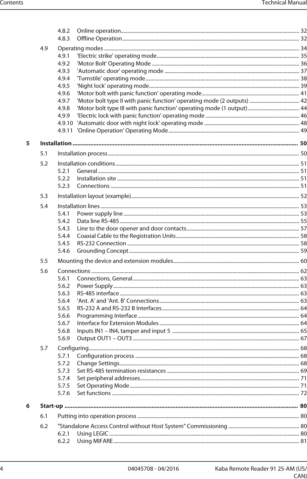 Contents Technical Manual4 Kaba Remote Reader 91 25-AM (US/CAN)04045708 - 04/20164.8.2 Online operation...........................................................................................................................................324.8.3 Offline Operation..........................................................................................................................................324.9 Operating modes ........................................................................................................................................................344.9.1 &apos;Electric strike&apos; operating mode...............................................................................................................354.9.2 &apos;Motor Bolt&apos; Operating Mode ...................................................................................................................364.9.3 &apos;Automatic door&apos; operating mode .........................................................................................................374.9.4 &apos;Turnstile&apos; operating mode........................................................................................................................384.9.5 &apos;Night lock&apos; operating mode.....................................................................................................................394.9.6 &apos;Motor bolt with panic function&apos; operating mode............................................................................414.9.7 &apos;Motor bolt type II with panic function&apos; operating mode (2 outputs) .......................................424.9.8 &apos;Motor bolt type III with panic function&apos; operating mode (1 output)........................................444.9.9 &apos;Electric lock with panic function&apos; operating mode .........................................................................464.9.10 &apos;Automatic door with night lock&apos; operating mode ..........................................................................484.9.11 &apos;Online Operation&apos; Operating Mode......................................................................................................495 Installation ............................................................................................................................................ 505.1 Installation process.....................................................................................................................................................505.2 Installation conditions...............................................................................................................................................515.2.1 General.............................................................................................................................................................515.2.2 Installation site ..............................................................................................................................................515.2.3 Connections ...................................................................................................................................................515.3 Installation layout (example)...................................................................................................................................525.4 Installation lines...........................................................................................................................................................535.4.1 Power supply line.........................................................................................................................................535.4.2 Data line RS-485............................................................................................................................................555.4.3 Line to the door opener and door contacts........................................................................................575.4.4 Coaxial Cable to the Registration Units................................................................................................585.4.5 RS-232 Connection ......................................................................................................................................585.4.6 Grounding Concept.....................................................................................................................................595.5 Mounting the device and extension modules..................................................................................................605.6 Connections ..................................................................................................................................................................625.6.1 Connections, General..................................................................................................................................635.6.2 Power Supply.................................................................................................................................................635.6.3 RS-485 interface ............................................................................................................................................635.6.4 &apos;Ant. A&apos; and &apos;Ant. B&apos; Connections.............................................................................................................635.6.5 RS-232 A and RS-232 B Interfaces...........................................................................................................645.6.6 Programming Interface..............................................................................................................................645.6.7 Interface for Extension Modules .............................................................................................................645.6.8 Inputs IN1 – IN4, tamper and input 5 ...................................................................................................655.6.9 Output OUT1 – OUT3..................................................................................................................................675.7 Configuring....................................................................................................................................................................685.7.1 Configuration process ................................................................................................................................685.7.2 Change Settings............................................................................................................................................685.7.3 Set RS-485 termination resistances .......................................................................................................695.7.4 Set peripheral addresses............................................................................................................................715.7.5 Set Operating Mode ....................................................................................................................................715.7.6 Set functions ..................................................................................................................................................726 Start-up ................................................................................................................................................. 806.1 Putting into operation process ..............................................................................................................................806.2 &quot;Standalone Access Control without Host System&quot; Commissioning .......................................................806.2.1 Using LEGIC ....................................................................................................................................................806.2.2 Using MIFARE.................................................................................................................................................81