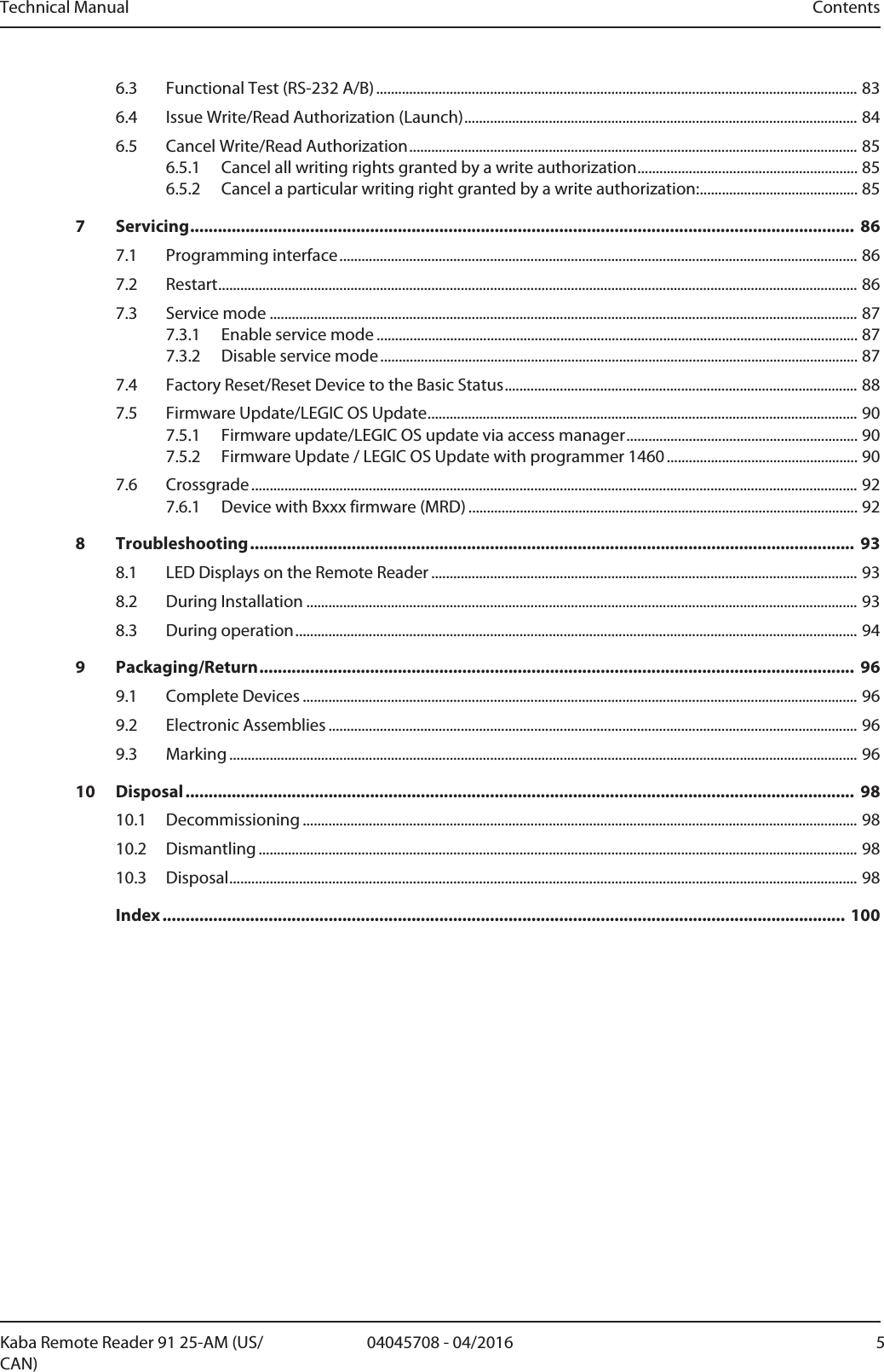 Technical Manual ContentsKaba Remote Reader 91 25-AM (US/CAN)504045708 - 04/20166.3 Functional Test (RS-232 A/B)...................................................................................................................................836.4 Issue Write/Read Authorization (Launch)...........................................................................................................846.5 Cancel Write/Read Authorization..........................................................................................................................856.5.1 Cancel all writing rights granted by a write authorization............................................................856.5.2 Cancel a particular writing right granted by a write authorization:...........................................857 Servicing................................................................................................................................................ 867.1 Programming interface.............................................................................................................................................867.2 Restart..............................................................................................................................................................................867.3 Service mode ................................................................................................................................................................877.3.1 Enable service mode ...................................................................................................................................877.3.2 Disable service mode..................................................................................................................................877.4 Factory Reset/Reset Device to the Basic Status................................................................................................887.5 Firmware Update/LEGIC OS Update.....................................................................................................................907.5.1 Firmware update/LEGIC OS update via access manager...............................................................907.5.2 Firmware Update / LEGIC OS Update with programmer 1460....................................................907.6 Crossgrade .....................................................................................................................................................................927.6.1 Device with Bxxx firmware (MRD) ..........................................................................................................928 Troubleshooting................................................................................................................................... 938.1 LED Displays on the Remote Reader ....................................................................................................................938.2 During Installation ......................................................................................................................................................938.3 During operation.........................................................................................................................................................949 Packaging/Return................................................................................................................................. 969.1 Complete Devices .......................................................................................................................................................969.2 Electronic Assemblies ................................................................................................................................................969.3 Marking ...........................................................................................................................................................................9610 Disposal................................................................................................................................................. 9810.1 Decommissioning .......................................................................................................................................................9810.2 Dismantling ...................................................................................................................................................................9810.3 Disposal...........................................................................................................................................................................98Index .................................................................................................................................................... 100