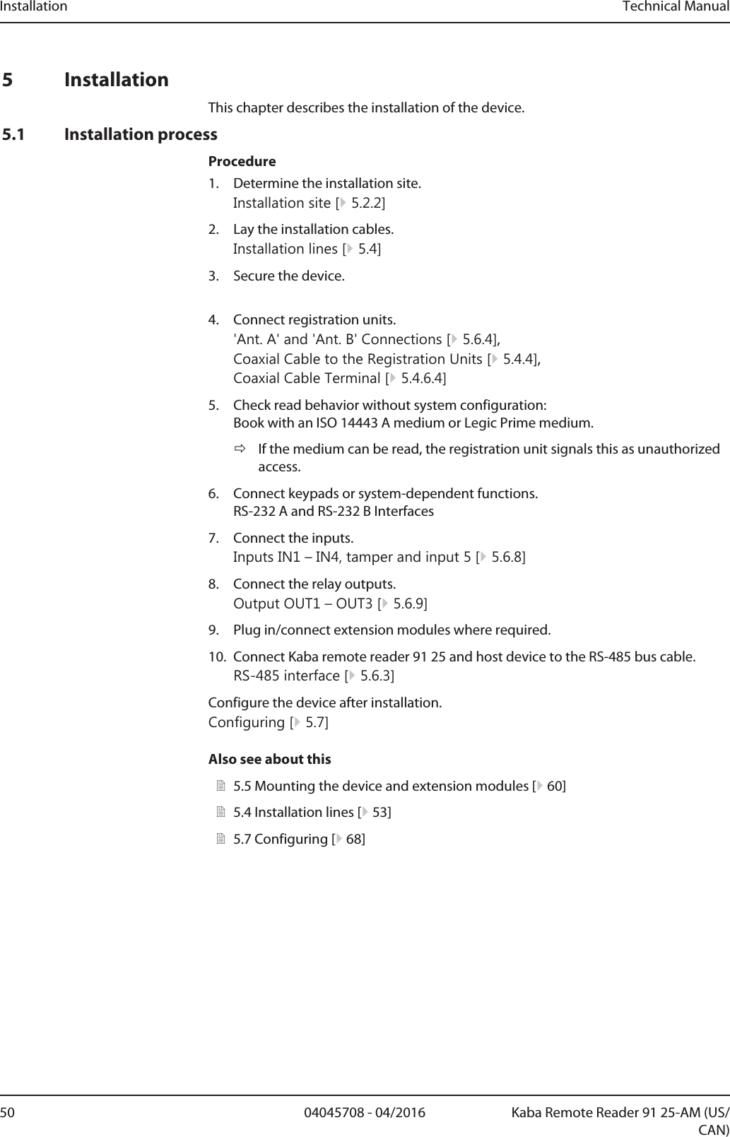 Installation Technical Manual50 04045708 - 04/2016 Kaba Remote Reader 91 25-AM (US/CAN)5 InstallationThis chapter describes the installation of the device.5.1 Installation processProcedure1. Determine the installation site.Installation site [}5.2.2]2. Lay the installation cables.Installation lines [}5.4]3. Secure the device.4. Connect registration units.&apos;Ant. A&apos; and &apos;Ant. B&apos; Connections [}5.6.4], Coaxial Cable to the Registration Units [}5.4.4],Coaxial Cable Terminal [}5.4.6.4]5. Check read behavior without system configuration:Book with an ISO 14443 A medium or Legic Prime medium.ðIf the medium can be read, the registration unit signals this as unauthorizedaccess.6. Connect keypads or system-dependent functions.RS-232 A and RS-232 B Interfaces7. Connect the inputs.Inputs IN1 – IN4, tamper and input 5 [}5.6.8]8. Connect the relay outputs.Output OUT1 – OUT3 [}5.6.9]9. Plug in/connect extension modules where required.10. Connect Kaba remote reader 91 25 and host device to the RS-485 bus cable. RS-485 interface [}5.6.3]Configure the device after installation.Configuring [}5.7]Also see about this25.5Mounting the device and extension modules [}60]25.4Installation lines [}53]25.7Configuring [}68]
