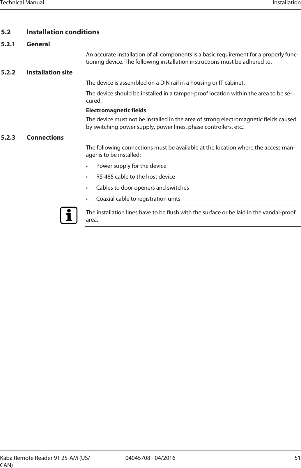 Technical Manual Installation5104045708 - 04/2016Kaba Remote Reader 91 25-AM (US/CAN)5.2 Installation conditions5.2.1 GeneralAn accurate installation of all components is a basic requirement for a properly func-tioning device. The following installation instructions must be adhered to.5.2.2 Installation siteThe device is assembled on a DIN rail in a housing or IT cabinet.The device should be installed in a tamper-proof location within the area to be se-cured.Electromagnetic fieldsThe device must not be installed in the area of strong electromagnetic fields causedby switching power supply, power lines, phase controllers, etc.!5.2.3 ConnectionsThe following connections must be available at the location where the access man-ager is to be installed:• Power supply for the device• RS-485 cable to the host device• Cables to door openers and switches• Coaxial cable to registration unitsThe installation lines have to be flush with the surface or be laid in the vandal-proofarea.