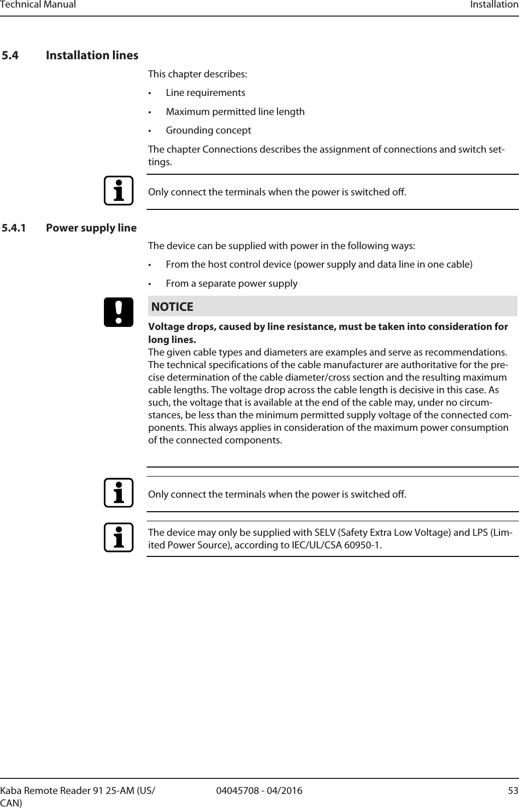 Technical Manual Installation5304045708 - 04/2016Kaba Remote Reader 91 25-AM (US/CAN)5.4 Installation linesThis chapter describes:• Line requirements• Maximum permitted line length• Grounding conceptThe chapter Connections describes the assignment of connections and switch set-tings.Only connect the terminals when the power is switched off.5.4.1 Power supply lineThe device can be supplied with power in the following ways:• From the host control device (power supply and data line in one cable)• From a separate power supplyNOTICEVoltage drops, caused by line resistance, must be taken into consideration forlong lines.The given cable types and diameters are examples and serve as recommendations.The technical specifications of the cable manufacturer are authoritative for the pre-cise determination of the cable diameter/cross section and the resulting maximumcable lengths. The voltage drop across the cable length is decisive in this case. Assuch, the voltage that is available at the end of the cable may, under no circum-stances, be less than the minimum permitted supply voltage of the connected com-ponents. This always applies in consideration of the maximum power consumptionof the connected components.Only connect the terminals when the power is switched off.The device may only be supplied with SELV (Safety Extra Low Voltage) and LPS (Lim-ited Power Source), according to IEC/UL/CSA 60950-1.