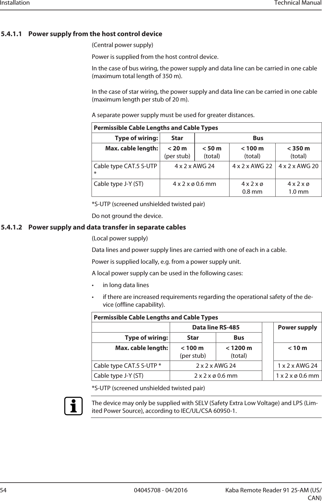 Installation Technical Manual54 04045708 - 04/2016 Kaba Remote Reader 91 25-AM (US/CAN)5.4.1.1 Power supply from the host control device(Central power supply)Power is supplied from the host control device.In the case of bus wiring, the power supply and data line can be carried in one cable(maximum total length of 350m). In the case of star wiring, the power supply and data line can be carried in one cable(maximum length per stub of 20m). A separate power supply must be used for greater distances.Permissible Cable Lengths and Cable TypesType of wiring: Star BusMax. cable length: &lt; 20m(per stub)&lt; 50m(total)&lt; 100m(total)&lt; 350m(total)Cable type CAT.5 S-UTP*4 x 2 x AWG 24 4 x 2 x AWG 22 4 x 2 x AWG 20Cable type J-Y (ST) 4 x 2 x ø 0.6mm 4 x 2 x ø0.8mm4 x 2 x ø1.0mm*S-UTP (screened unshielded twisted pair)Do not ground the device.5.4.1.2 Power supply and data transfer in separate cables(Local power supply)Data lines and power supply lines are carried with one of each in a cable.Power is supplied locally, e.g. from a power supply unit.A local power supply can be used in the following cases:• in long data lines• if there are increased requirements regarding the operational safety of the de-vice (offline capability).Permissible Cable Lengths and Cable TypesData line RS-485 Power supplyType of wiring: Star BusMax. cable length: &lt; 100m (per stub)&lt; 1200m(total)&lt; 10mCable type CAT.5 S-UTP * 2 x 2 x AWG 24 1 x 2 x AWG 24Cable type J-Y (ST) 2 x 2 x ø 0.6mm 1 x 2 x ø 0.6mm*S-UTP (screened unshielded twisted pair)The device may only be supplied with SELV (Safety Extra Low Voltage) and LPS (Lim-ited Power Source), according to IEC/UL/CSA 60950-1.