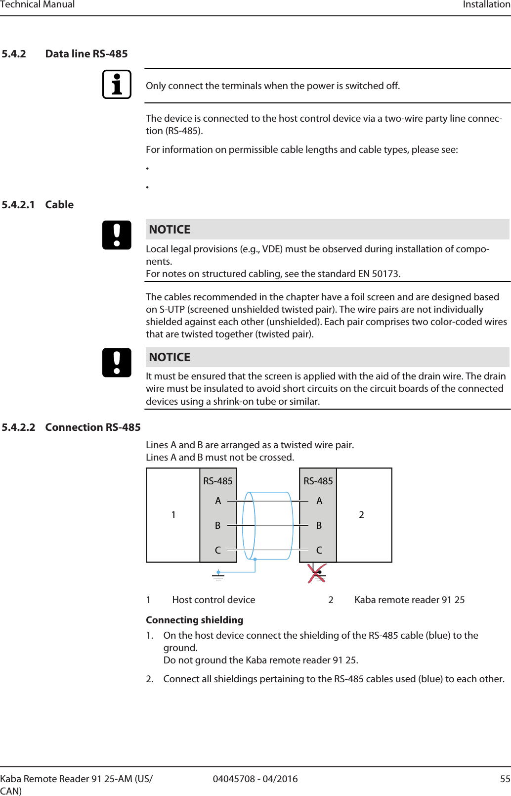 Technical Manual Installation5504045708 - 04/2016Kaba Remote Reader 91 25-AM (US/CAN)5.4.2 Data line RS-485Only connect the terminals when the power is switched off.The device is connected to the host control device via a two-wire party line connec-tion (RS-485).For information on permissible cable lengths and cable types, please see:••5.4.2.1 CableNOTICELocal legal provisions (e.g., VDE) must be observed during installation of compo-nents. For notes on structured cabling, see the standard EN 50173.The cables recommended in the chapter have a foil screen and are designed basedon S-UTP (screened unshielded twisted pair). The wire pairs are not individuallyshielded against each other (unshielded). Each pair comprises two color-coded wiresthat are twisted together (twisted pair).NOTICEIt must be ensured that the screen is applied with the aid of the drain wire. The drainwire must be insulated to avoid short circuits on the circuit boards of the connecteddevices using a shrink-on tube or similar.5.4.2.2 Connection RS-485Lines A and B are arranged as a twisted wire pair. Lines A and B must not be crossed.1ABCRS-485ABCRS-48521 Host control device 2 Kaba remote reader 91 25Connecting shielding1. On the host device connect the shielding of the RS-485 cable (blue) to theground.Do not ground the Kaba remote reader 91 25.2. Connect all shieldings pertaining to the RS-485 cables used (blue) to each other.