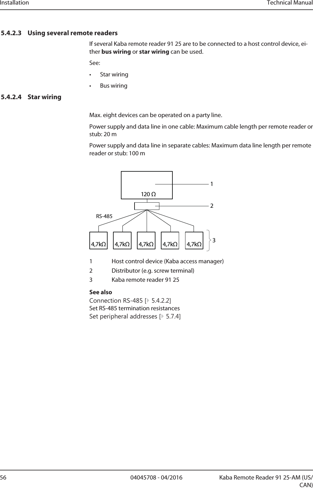 Installation Technical Manual56 04045708 - 04/2016 Kaba Remote Reader 91 25-AM (US/CAN)5.4.2.3 Using several remote readersIf several Kaba remote reader 91 25 are to be connected to a host control device, ei-ther bus wiring or star wiring can be used.See:• Star wiring• Bus wiring5.4.2.4 Star wiringMax. eight devices can be operated on a party line.Power supply and data line in one cable: Maximum cable length per remote reader orstub: 20mPower supply and data line in separate cables: Maximum data line length per remotereader or stub: 100m4,7kΩ4,7kΩ4,7kΩ 4,7kΩ4,7kΩ120 ΩRS-4852131 Host control device (Kaba access manager)2 Distributor (e.g. screw terminal)3 Kaba remote reader 9125See alsoConnection RS-485 [}5.4.2.2]Set RS-485 termination resistancesSet peripheral addresses [}5.7.4]