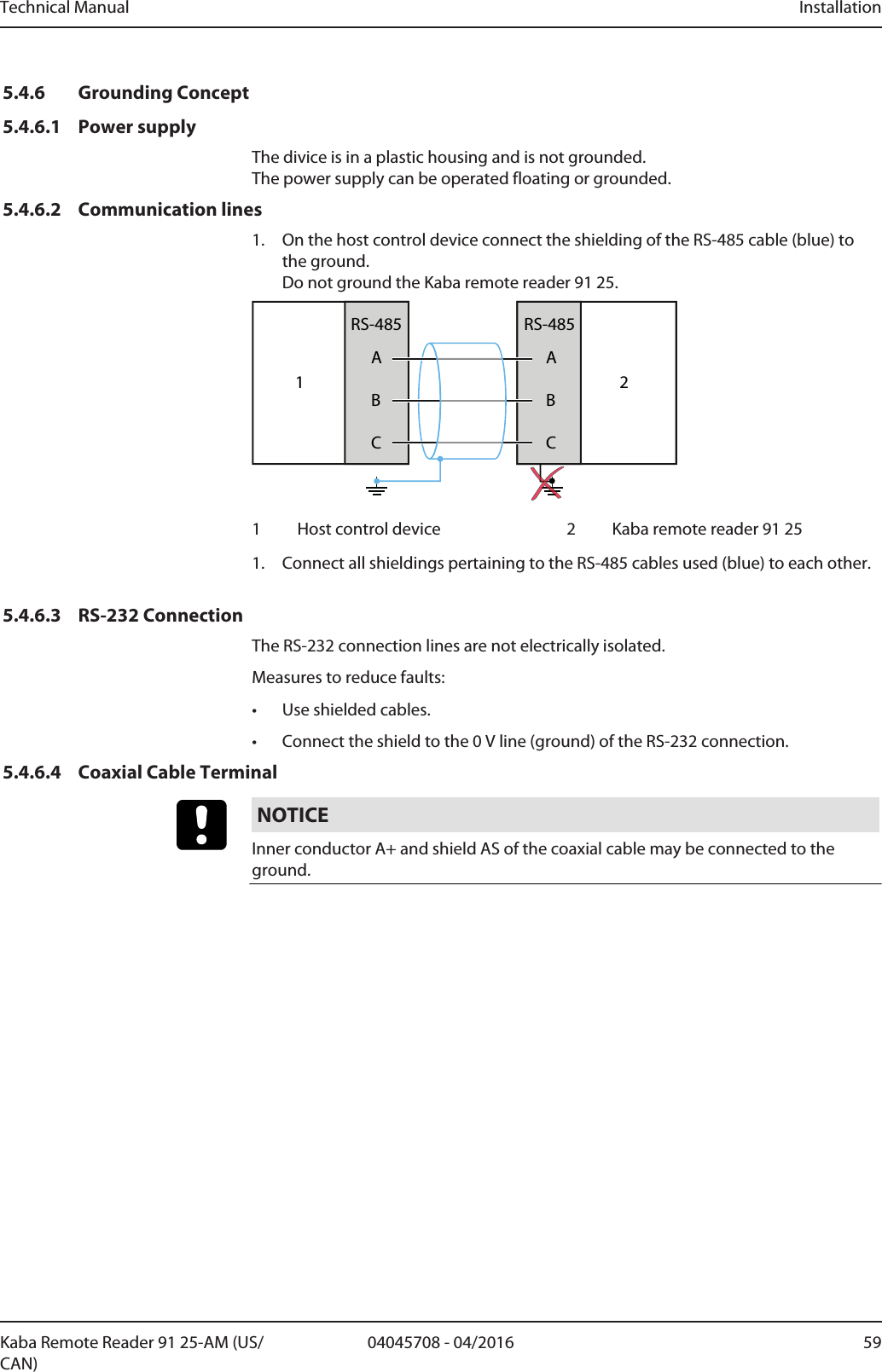 Technical Manual Installation5904045708 - 04/2016Kaba Remote Reader 91 25-AM (US/CAN)5.4.6 Grounding Concept5.4.6.1 Power supplyThe divice is in a plastic housing and is not grounded. The power supply can be operated floating or grounded.5.4.6.2 Communication lines1. On the host control device connect the shielding of the RS-485 cable (blue) tothe ground.Do not ground the Kaba remote reader 91 25.1ABCRS-485ABCRS-48521 Host control device 2 Kaba remote reader 91 251. Connect all shieldings pertaining to the RS-485 cables used (blue) to each other.5.4.6.3 RS-232 ConnectionThe RS-232 connection lines are not electrically isolated.Measures to reduce faults:• Use shielded cables.• Connect the shield to the 0V line (ground) of the RS-232 connection.5.4.6.4 Coaxial Cable TerminalNOTICEInner conductor A+ and shield AS of the coaxial cable may be connected to theground.