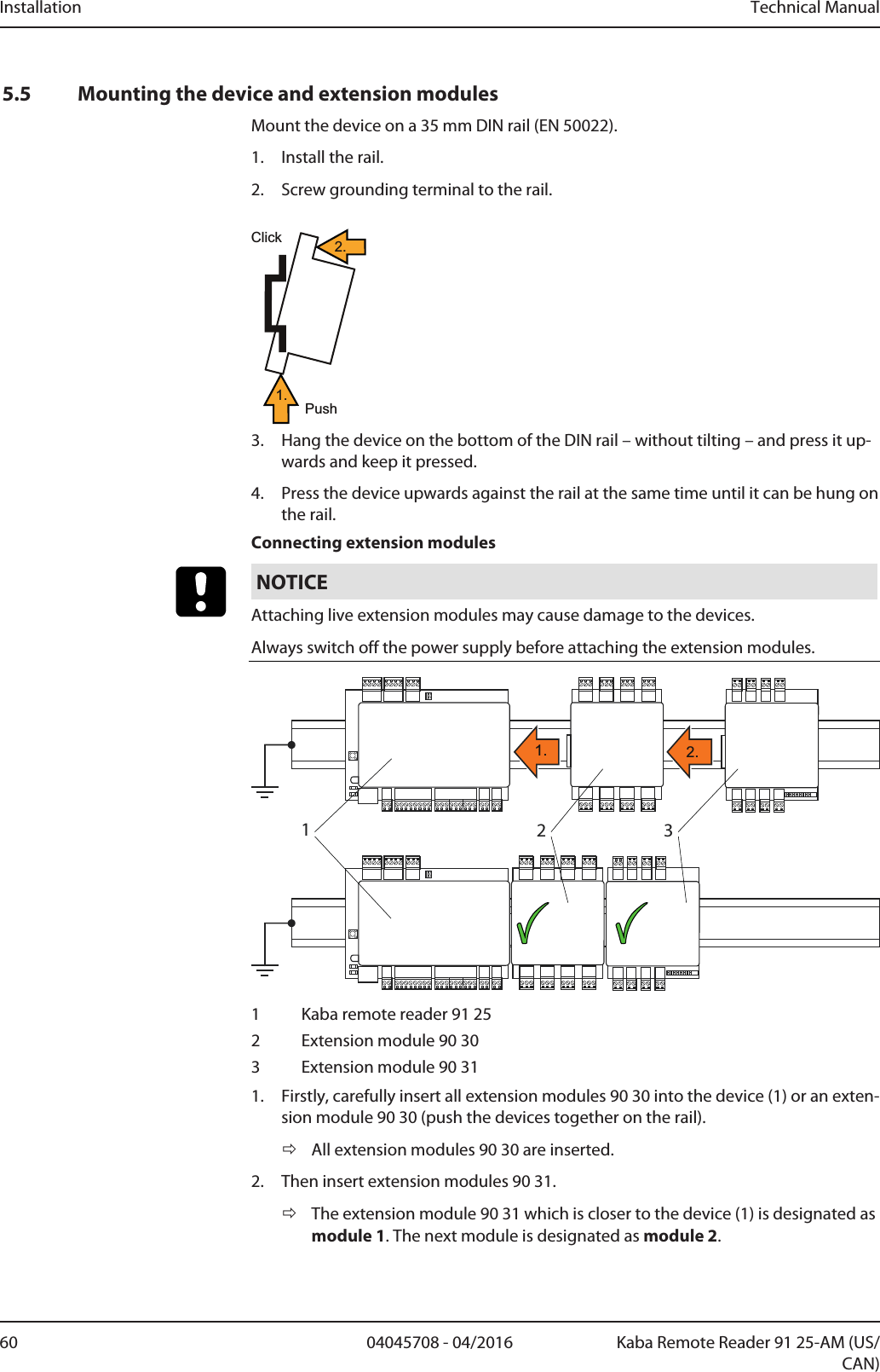 Installation Technical Manual60 04045708 - 04/2016 Kaba Remote Reader 91 25-AM (US/CAN)5.5 Mounting the device and extension modulesMount the device on a 35mm DIN rail (EN 50022).1. Install the rail.2. Screw grounding terminal to the rail.ClickPush1.2.3. Hang the device on the bottom of the DIN rail – without tilting – and press it up-wards and keep it pressed.4. Press the device upwards against the rail at the same time until it can be hung onthe rail.Connecting extension modulesNOTICEAttaching live extension modules may cause damage to the devices.Always switch off the power supply before attaching the extension modules.1321. 2.1 Kaba remote reader 91 252 Extension module 90 303 Extension module 90 311. Firstly, carefully insert all extension modules 90 30 into the device (1) or an exten-sion module 90 30 (push the devices together on the rail).ðAll extension modules 90 30 are inserted.2. Then insert extension modules 90 31.ðThe extension module 90 31 which is closer to the device (1) is designated asmodule 1. The next module is designated as module 2.