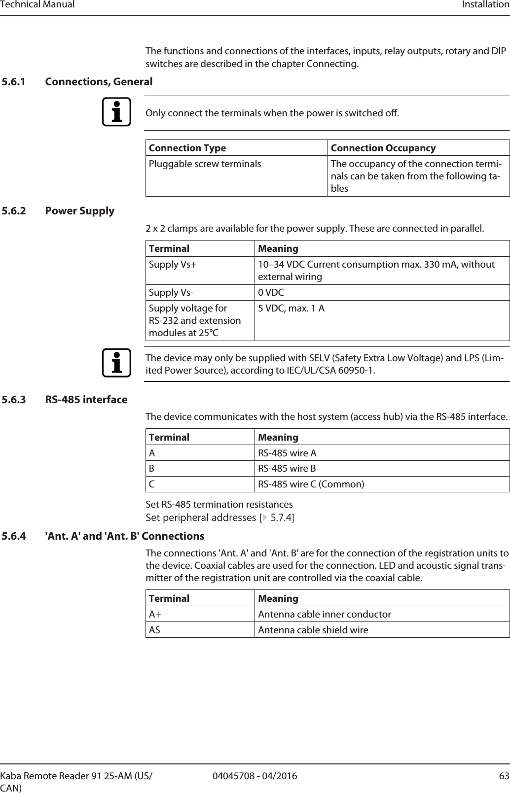 Technical Manual Installation6304045708 - 04/2016Kaba Remote Reader 91 25-AM (US/CAN)The functions and connections of the interfaces, inputs, relay outputs, rotary and DIPswitches are described in the chapterConnecting.5.6.1 Connections, GeneralOnly connect the terminals when the power is switched off.Connection Type Connection OccupancyPluggable screw terminals The occupancy of the connection termi-nals can be taken from the following ta-bles5.6.2 Power Supply2 x 2 clamps are available for the power supply. These are connected in parallel.Terminal MeaningSupply Vs+ 10–34VDC Current consumption max. 330mA, withoutexternal wiringSupply Vs- 0VDCSupply voltage forRS-232 and extensionmodules at 25°C5VDC, max. 1AThe device may only be supplied with SELV (Safety Extra Low Voltage) and LPS (Lim-ited Power Source), according to IEC/UL/CSA 60950-1.5.6.3 RS-485 interfaceThe device communicates with the host system (access hub) via the RS-485 interface.Terminal MeaningA RS-485 wire AB RS-485 wire BC RS-485 wire C (Common)Set RS-485 termination resistancesSet peripheral addresses [}5.7.4]5.6.4 &apos;Ant. A&apos; and &apos;Ant. B&apos; ConnectionsThe connections &apos;Ant. A&apos; and &apos;Ant. B&apos; are for the connection of the registration units tothe device. Coaxial cables are used for the connection. LED and acoustic signal trans-mitter of the registration unit are controlled via the coaxial cable.Terminal MeaningA+ Antenna cable inner conductorAS Antenna cable shield wire