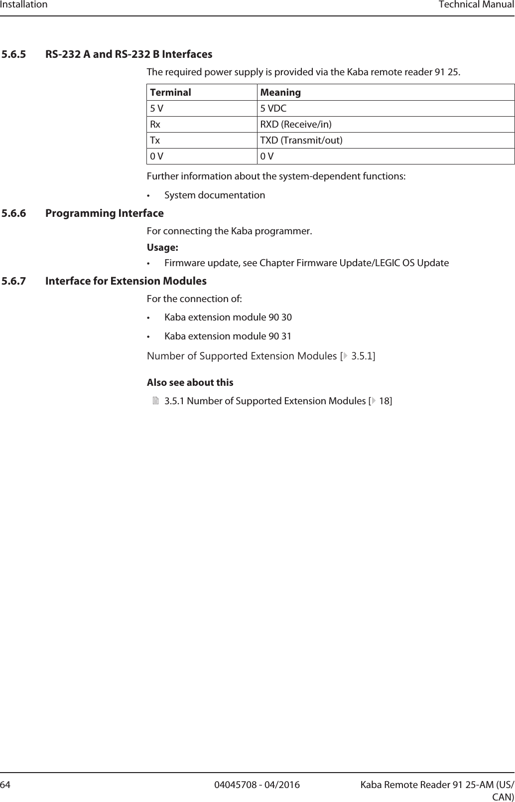 Installation Technical Manual64 04045708 - 04/2016 Kaba Remote Reader 91 25-AM (US/CAN)5.6.5 RS-232 A and RS-232 B InterfacesThe required power supply is provided via the Kaba remote reader 91 25.Terminal Meaning5V 5VDCRx RXD (Receive/in)Tx TXD (Transmit/out)0V 0VFurther information about the system-dependent functions:• System documentation5.6.6 Programming InterfaceFor connecting the Kaba programmer.Usage:• Firmware update, see Chapter Firmware Update/LEGIC OS Update5.6.7 Interface for Extension ModulesFor the connection of:• Kaba extension module 90 30• Kaba extension module 90 31Number of Supported Extension Modules [}3.5.1]Also see about this23.5.1Number of Supported Extension Modules [}18]