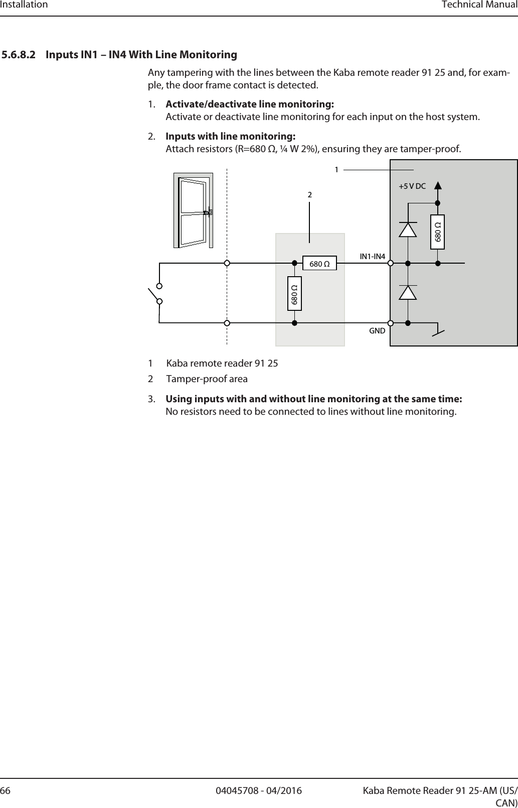 Installation Technical Manual66 04045708 - 04/2016 Kaba Remote Reader 91 25-AM (US/CAN)5.6.8.2 Inputs IN1 – IN4 With Line MonitoringAny tampering with the lines between the Kaba remote reader 91 25 and, for exam-ple, the door frame contact is detected.1. Activate/deactivate line monitoring:Activate or deactivate line monitoring for each input on the host system.2. Inputs with line monitoring:Attach resistors (R=680 Ω, ¼ W 2%), ensuring they are tamper-proof.IN1-IN4GND12+5 V DC680 Ω680 Ω680 Ω1 Kaba remote reader 91 252 Tamper-proof area3. Using inputs with and without line monitoring at the same time:No resistors need to be connected to lines without line monitoring.