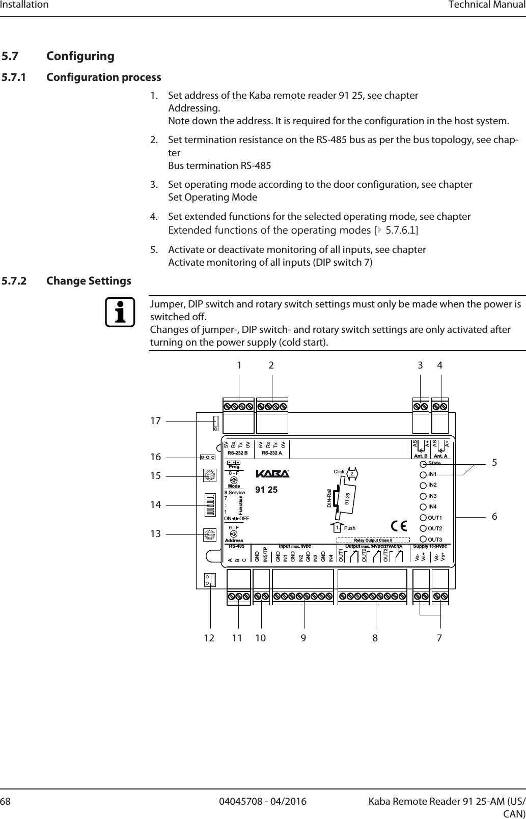 Installation Technical Manual68 04045708 - 04/2016 Kaba Remote Reader 91 25-AM (US/CAN)5.7 Configuring5.7.1 Configuration process1. Set address of the Kaba remote reader 91 25, see chapterAddressing. Note down the address. It is required for the configuration in the host system.2. Set termination resistance on the RS-485 bus as per the bus topology, see chap-ter Bus termination RS-4853. Set operating mode according to the door configuration, see chapterSet Operating Mode4. Set extended functions for the selected operating mode, see chapter Extended functions of the operating modes [}5.7.6.1]5. Activate or deactivate monitoring of all inputs, see chapter Activate monitoring of all inputs (DIP switch 7)5.7.2 Change SettingsJumper, DIP switch and rotary switch settings must only be made when the power isswitched off.Changes of jumper-, DIP switch- and rotary switch settings are only activated afterturning on the power supply (cold start).0123456789ABCDEF0123456789ABCDEFMode718 ServiceON OFFGNDGNDGNDGNDGNDStateIN1IN2IN3IN4OUT1OUT2OUT35VRxTxRxTx0VIN5/TPIN1IN2IN3IN4Vs-Vs-Vs+Vs+FunctionOUT1OUT2OUT3ABCSupply 10-34VDCOutput max. 34VDC/27VAC/2AInput max. 5VDCRS-4855V0VRS-232 B RS-232 A Ant. B Ant. AASA+ASA+:AddressProg.Relay Output Class II91 25             2.1. PushClickDIN-Rail91 250 - F0 - F8 75613141516171 2 3 49101112