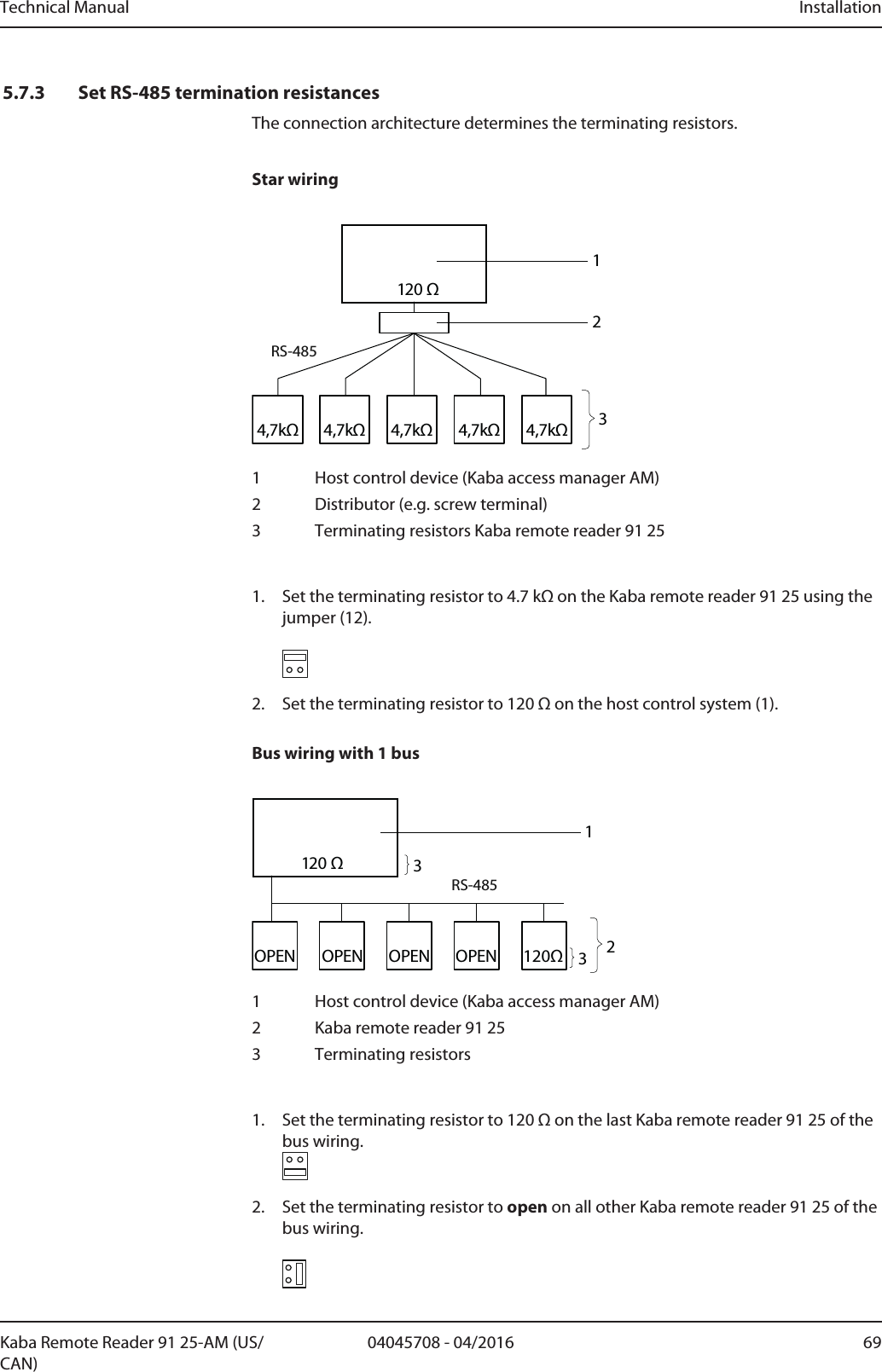 Technical Manual Installation6904045708 - 04/2016Kaba Remote Reader 91 25-AM (US/CAN)5.7.3 Set RS-485 termination resistancesThe connection architecture determines the terminating resistors.Star wiring4,7kΩ4,7kΩ4,7kΩ 4,7kΩ4,7kΩ120 ΩRS-4852131 Host control device (Kaba access manager AM)2 Distributor (e.g. screw terminal)3 Terminating resistors Kaba remote reader 91251. Set the terminating resistor to 4.7kΩ on the Kaba remote reader 9125 using thejumper (12).2. Set the terminating resistor to 120Ω on the host control system (1).Bus wiring with 1 bus120ΩOPENOPENOPENOPENRS-485120 Ω12331 Host control device (Kaba access manager AM)2 Kaba remote reader 91253 Terminating resistors1. Set the terminating resistor to 120Ω on the last Kaba remote reader 9125 of thebus wiring. 2. Set the terminating resistor to open on all other Kaba remote reader 9125 of thebus wiring.