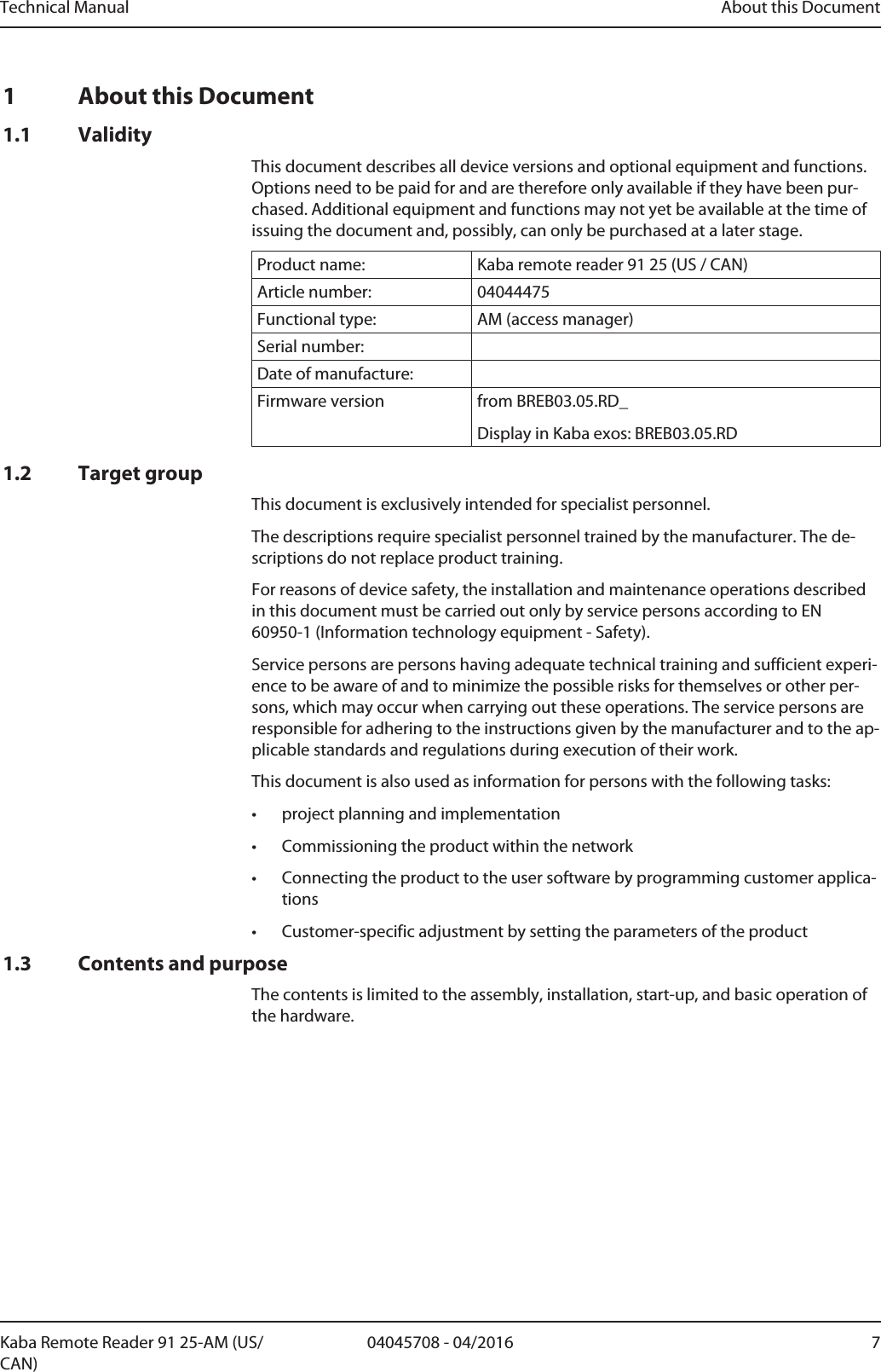 Technical Manual About this Document704045708 - 04/2016Kaba Remote Reader 91 25-AM (US/CAN)1 About this Document1.1 ValidityThis document describes all device versions and optional equipment and functions.Options need to be paid for and are therefore only available if they have been pur-chased. Additional equipment and functions may not yet be available at the time ofissuing the document and, possibly, can only be purchased at a later stage.Product name: Kaba remote reader 91 25 (US / CAN)Article number: 04044475Functional type: AM (access manager)Serial number:Date of manufacture:Firmware version from BREB03.05.RD_Display in Kabaexos: BREB03.05.RD1.2 Target groupThis document is exclusively intended for specialist personnel.The descriptions require specialist personnel trained by the manufacturer. The de-scriptions do not replace product training.For reasons of device safety, the installation and maintenance operations describedin this document must be carried out only by service persons according to EN60950-1 (Information technology equipment - Safety).Service persons are persons having adequate technical training and sufficient experi-ence to be aware of and to minimize the possible risks for themselves or other per-sons, which may occur when carrying out these operations. The service persons areresponsible for adhering to the instructions given by the manufacturer and to the ap-plicable standards and regulations during execution of their work.This document is also used as information for persons with the following tasks:• project planning and implementation• Commissioning the product within the network• Connecting the product to the user software by programming customer applica-tions• Customer-specific adjustment by setting the parameters of the product1.3 Contents and purposeThe contents is limited to the assembly, installation, start-up, and basic operation ofthe hardware.