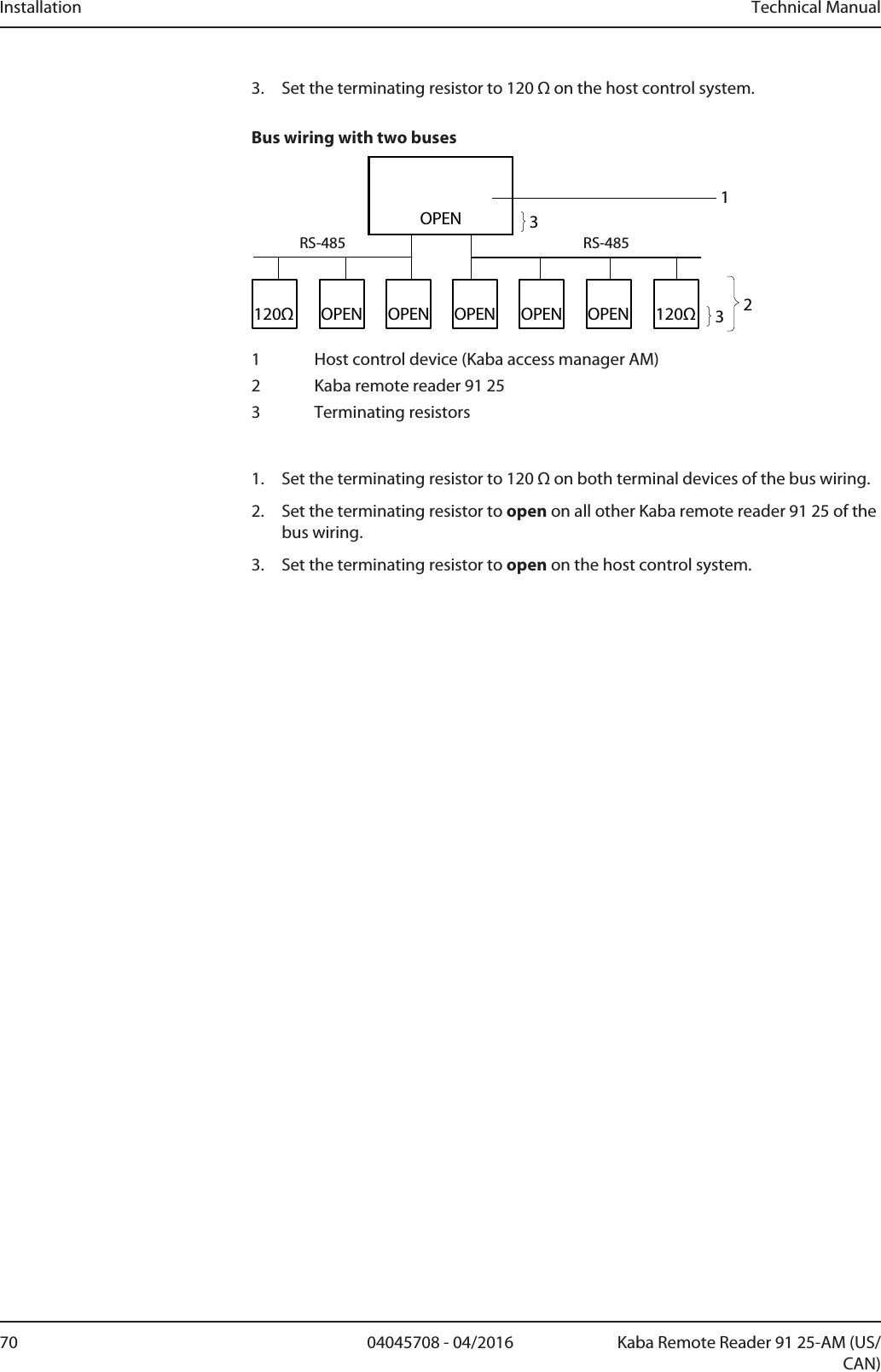 Installation Technical Manual70 04045708 - 04/2016 Kaba Remote Reader 91 25-AM (US/CAN)3. Set the terminating resistor to 120Ω on the host control system.Bus wiring with two buses120Ω120ΩRS-485RS-485OPEN233OPEN OPENOPENOPENOPEN11 Host control device (Kaba access manager AM)2 Kaba remote reader 91253 Terminating resistors1. Set the terminating resistor to 120Ω on both terminal devices of the bus wiring.2. Set the terminating resistor to open on all other Kaba remote reader 9125 of thebus wiring.3. Set the terminating resistor to open on the host control system.