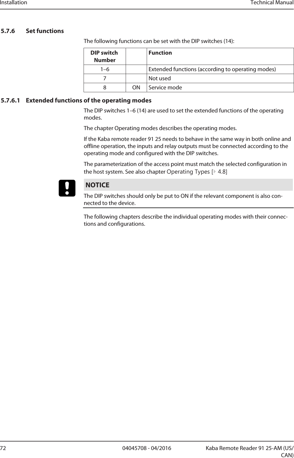 Installation Technical Manual72 04045708 - 04/2016 Kaba Remote Reader 91 25-AM (US/CAN)5.7.6 Set functionsThe following functions can be set with the DIP switches (14):DIP switch NumberFunction1–6 Extended functions (according to operating modes)7 Not used8 ON Service mode5.7.6.1 Extended functions of the operating modesThe DIP switches 1–6 (14) are used to set the extended functions of the operatingmodes.The chapter Operating modes describes the operating modes.If the Kaba remote reader 91 25 needs to behave in the same way in both online andoffline operation, the inputs and relay outputs must be connected according to theoperating mode and configured with the DIP switches.The parameterization of the access point must match the selected configuration inthe host system. See also chapter Operating Types [}4.8]NOTICEThe DIP switches should only be put to ON if the relevant component is also con-nected to the device.The following chapters describe the individual operating modes with their connec-tions and configurations.