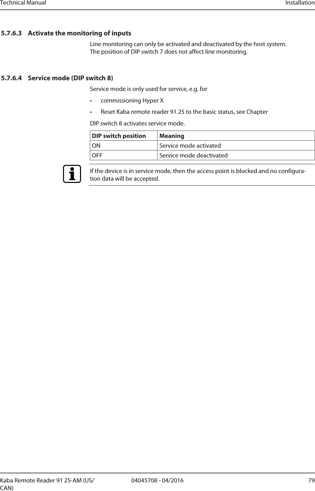 Technical Manual Installation7904045708 - 04/2016Kaba Remote Reader 91 25-AM (US/CAN)5.7.6.3 Activate the monitoring of inputsLine monitoring can only be activated and deactivated by the host system. The position of DIP switch 7 does not affect line monitoring.5.7.6.4 Service mode (DIP switch 8)Service mode is only used for service, e.g. for• commissioning Hyper X• Reset Kaba remote reader 91 25 to the basic status, see ChapterDIP switch 8 activates service mode.DIP switch position MeaningON Service mode activatedOFF Service mode deactivatedIf the device is in service mode, then the access point is blocked and no configura-tion data will be accepted.