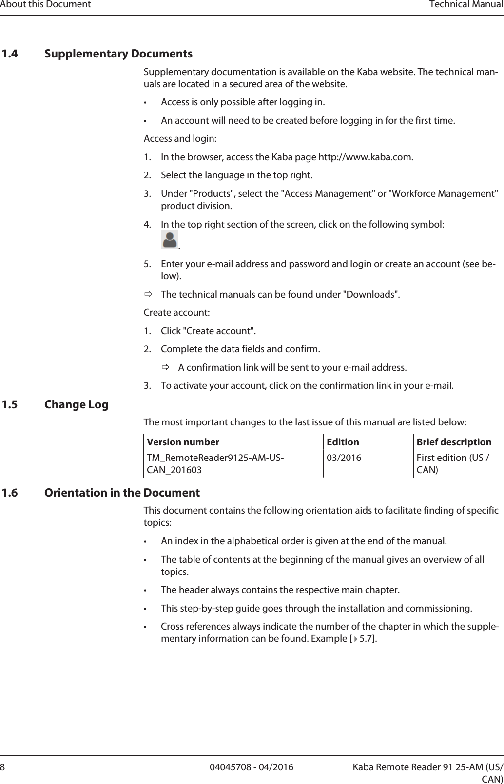 About this Document Technical Manual8 04045708 - 04/2016 Kaba Remote Reader 91 25-AM (US/CAN)1.4 Supplementary DocumentsSupplementary documentation is available on the Kaba website. The technical man-uals are located in a secured area of the website.• Access is only possible after logging in.• An account will need to be created before logging in for the first time.Access and login:1. In the browser, access the Kaba page http://www.kaba.com.2. Select the language in the top right.3. Under &quot;Products&quot;, select the &quot;Access Management&quot; or &quot;Workforce Management&quot;product division.4. In the top right section of the screen, click on the following symbol:.5. Enter your e-mail address and password and login or create an account (see be-low).ðThe technical manuals can be found under &quot;Downloads&quot;.Create account:1. Click &quot;Create account&quot;.2. Complete the data fields and confirm.ðA confirmation link will be sent to your e-mail address.3. To activate your account, click on the confirmation link in your e-mail.1.5 Change LogThe most important changes to the last issue of this manual are listed below:Version number Edition Brief descriptionTM_RemoteReader9125-AM-US-CAN_20160303/2016 First edition (US /CAN)1.6 Orientation in the DocumentThis document contains the following orientation aids to facilitate finding of specifictopics:• An index in the alphabetical order is given at the end of the manual.• The table of contents at the beginning of the manual gives an overview of alltopics.• The header always contains the respective main chapter.• This step-by-step guide goes through the installation and commissioning.• Cross references always indicate the number of the chapter in which the supple-mentary information can be found. Example [   5.7].