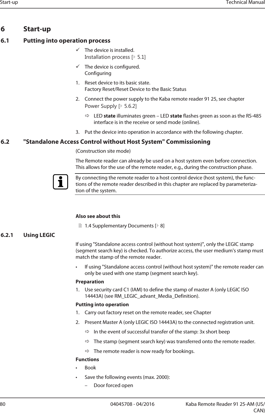 Start-up Technical Manual80 04045708 - 04/2016 Kaba Remote Reader 91 25-AM (US/CAN)6 Start-up6.1 Putting into operation processüThe device is installed.Installation process [}5.1]üThe device is configured.Configuring1. Reset device to its basic state.Factory Reset/Reset Device to the Basic Status2. Connect the power supply to the Kaba remote reader 91 25, see chapterPower Supply [}5.6.2]ðLED state illuminates green – LED state flashes green as soon as the RS-485interface is in the receive or send mode (online).3. Put the device into operation in accordance with the following chapter.6.2 &quot;Standalone Access Control without Host System&quot; Commissioning(Construction site mode)The Remotereader can already be used on a host system even before connection.This allows for the use of the remote reader, e.g., during the construction phase.By connecting the remote reader to a host control device (host system), the func-tions of the remote reader described in this chapter are replaced by parameteriza-tion of the system.Also see about this21.4Supplementary Documents [}8]6.2.1 Using LEGICIf using &quot;Standalone access control (without host system)&quot;, only the LEGIC stamp(segment search key) is checked. To authorize access, the user medium&apos;s stamp mustmatch the stamp of the remote reader.• If using &quot;Standalone access control (without host system)&quot; the remote reader canonly be used with one stamp (segment search key).Preparation1. Use security cardC1 (IAM) to define the stamp of masterA (only LEGIC ISO14443A) (see RM_LEGIC_advant_Media_Definition).Putting into operation1. Carry out factory reset on the remote reader, see Chapter2. Present Master A (only LEGIC ISO 14443A) to the connected registration unit.ðIn the event of successful transfer of the stamp: 3x short beepðThe stamp (segment search key) was transferred onto the remote reader.ðThe remote reader is now ready for bookings.Functions• Book• Save the following events (max. 2000):– Door forced open