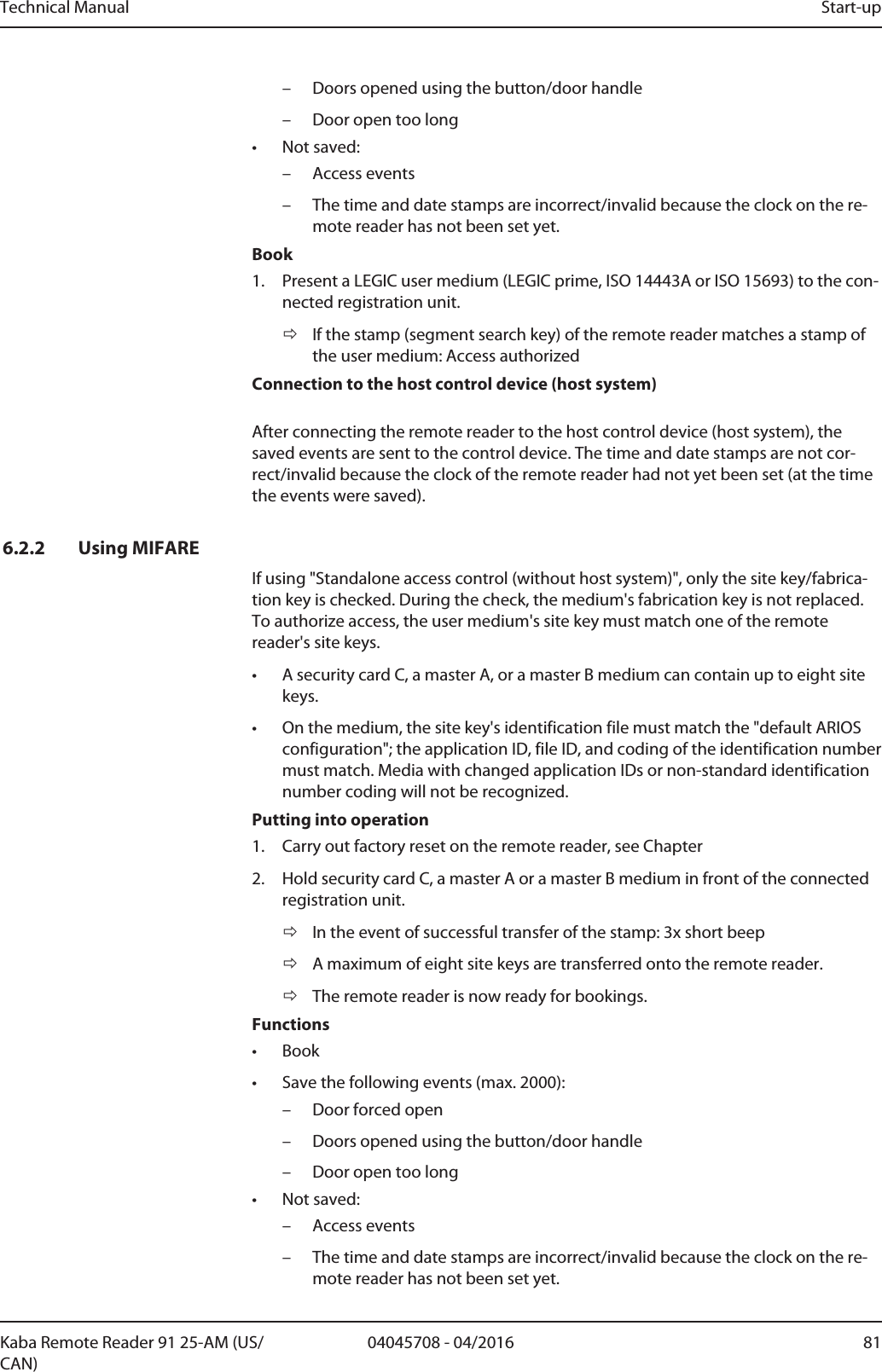 Technical Manual Start-up8104045708 - 04/2016Kaba Remote Reader 91 25-AM (US/CAN)– Doors opened using the button/door handle– Door open too long• Not saved:– Access events– The time and date stamps are incorrect/invalid because the clock on the re-mote reader has not been set yet.Book1. Present a LEGIC user medium (LEGIC prime, ISO 14443A or ISO 15693) to the con-nected registration unit.ðIf the stamp (segment search key) of the remote reader matches a stamp ofthe user medium: Access authorizedConnection to the host control device (host system)After connecting the remote reader to the host control device (host system), thesaved events are sent to the control device. The time and date stamps are not cor-rect/invalid because the clock of the remote reader had not yet been set (at the timethe events were saved). 6.2.2 Using MIFAREIf using &quot;Standalone access control (without host system)&quot;, only the site key/fabrica-tion key is checked. During the check, the medium&apos;s fabrication key is not replaced.To authorize access, the user medium&apos;s site key must match one of the remotereader&apos;s site keys.• A security cardC, a masterA, or a masterB medium can contain up to eight sitekeys.• On the medium, the site key&apos;s identification file must match the &quot;default ARIOSconfiguration&quot;; the applicationID, fileID, and coding of the identification numbermust match. Media with changed applicationIDs or non-standard identificationnumber coding will not be recognized.Putting into operation1. Carry out factory reset on the remote reader, see Chapter2. Hold security card C, a master A or a master B medium in front of the connectedregistration unit.ðIn the event of successful transfer of the stamp: 3x short beepðA maximum of eight site keys are transferred onto the remote reader.ðThe remote reader is now ready for bookings.Functions• Book• Save the following events (max. 2000):– Door forced open– Doors opened using the button/door handle– Door open too long• Not saved:– Access events– The time and date stamps are incorrect/invalid because the clock on the re-mote reader has not been set yet.