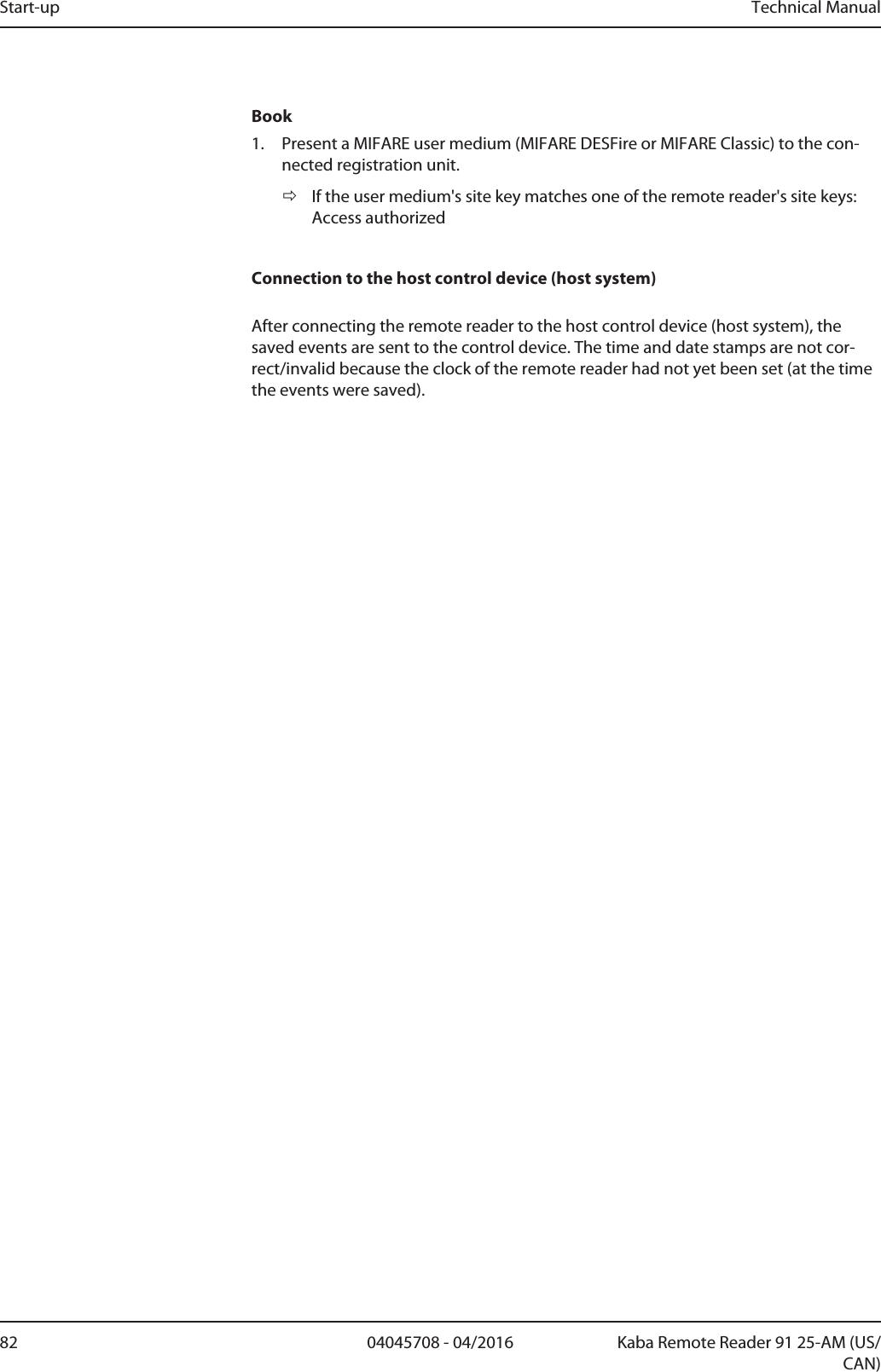 Start-up Technical Manual82 04045708 - 04/2016 Kaba Remote Reader 91 25-AM (US/CAN)Book1. Present a MIFARE user medium (MIFARE DESFire or MIFARE Classic) to the con-nected registration unit.ðIf the user medium&apos;s site key matches one of the remote reader&apos;s site keys:Access authorizedConnection to the host control device (host system)After connecting the remote reader to the host control device (host system), thesaved events are sent to the control device. The time and date stamps are not cor-rect/invalid because the clock of the remote reader had not yet been set (at the timethe events were saved). 