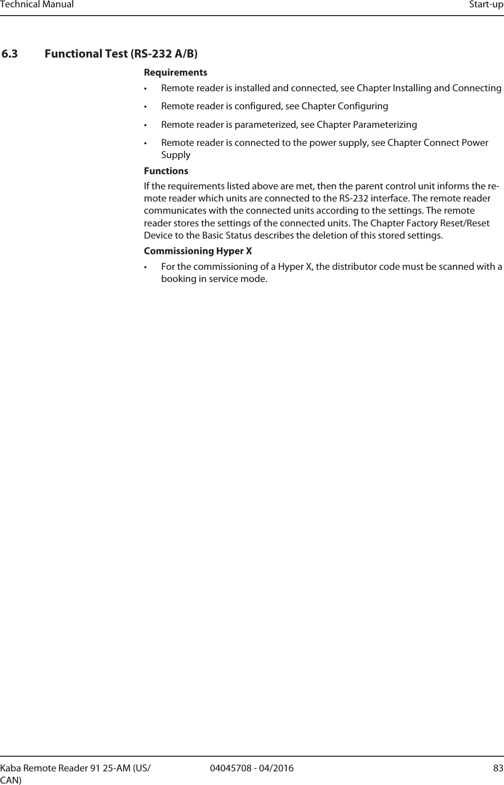 Technical Manual Start-up8304045708 - 04/2016Kaba Remote Reader 91 25-AM (US/CAN)6.3 Functional Test (RS-232 A/B)Requirements• Remote reader is installed and connected, see Chapter Installing and Connecting• Remote reader is configured, see Chapter Configuring• Remote reader is parameterized, see Chapter Parameterizing• Remote reader is connected to the power supply, see Chapter Connect PowerSupplyFunctionsIf the requirements listed above are met, then the parent control unit informs the re-mote reader which units are connected to the RS-232 interface. The remote readercommunicates with the connected units according to the settings. The remotereader stores the settings of the connected units. The Chapter Factory Reset/ResetDevice to the Basic Status describes the deletion of this stored settings.Commissioning Hyper X• For the commissioning of a Hyper X, the distributor code must be scanned with abooking in service mode.