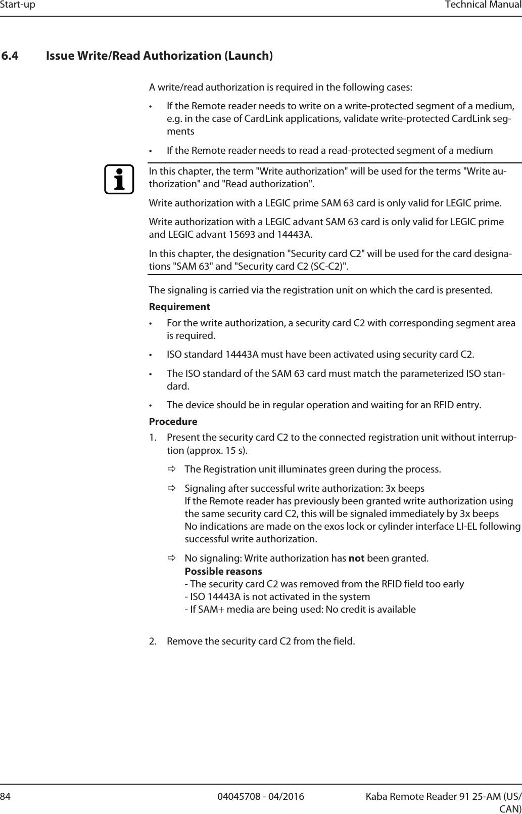 Start-up Technical Manual84 04045708 - 04/2016 Kaba Remote Reader 91 25-AM (US/CAN)6.4 Issue Write/Read Authorization (Launch)A write/read authorization is required in the following cases:• If the Remotereader needs to write on a write-protected segment of a medium,e.g. in the case of CardLink applications, validate write-protected CardLink seg-ments• If the Remotereader needs to read a read-protected segment of a mediumIn this chapter, the term &quot;Write authorization&quot; will be used for the terms &quot;Write au-thorization&quot; and &quot;Read authorization&quot;.Write authorization with a LEGIC prime SAM 63 card is only valid for LEGIC prime.Write authorization with a LEGIC advant SAM 63 card is only valid for LEGIC primeand LEGIC advant 15693 and 14443A.In this chapter, the designation &quot;Security card C2&quot; will be used for the card designa-tions &quot;SAM 63&quot; and &quot;Security card C2 (SC-C2)&quot;.The signaling is carried via the registration unit on which the card is presented.Requirement• For the write authorization, a security card C2 with corresponding segment areais required.• ISO standard 14443A must have been activated using security card C2.• The ISO standard of the SAM 63 card must match the parameterized ISO stan-dard.• The device should be in regular operation and waiting for an RFID entry.Procedure1. Present the security card C2 to the connected registration unit without interrup-tion (approx. 15s).ðThe Registration unit illuminates green during the process.ðSignaling after successful write authorization: 3x beepsIf the Remotereader has previously been granted write authorization usingthe same security card C2, this will be signaled immediately by 3x beepsNo indications are made on the exos lock or cylinder interface LI-EL followingsuccessful write authorization.ðNo signaling: Write authorization has not been granted.Possible reasons- The security card C2 was removed from the RFID field too early- ISO 14443A is not activated in the system- If SAM+ media are being used: No credit is available2. Remove the security card C2 from the field.