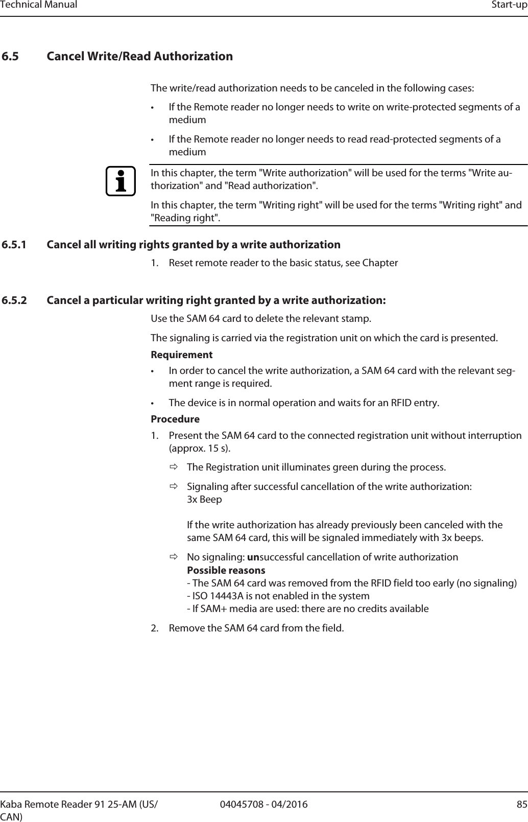 Technical Manual Start-up8504045708 - 04/2016Kaba Remote Reader 91 25-AM (US/CAN)6.5 Cancel Write/Read AuthorizationThe write/read authorization needs to be canceled in the following cases:• If the Remotereader no longer needs to write on write-protected segments of amedium• If the Remotereader no longer needs to read read-protected segments of amediumIn this chapter, the term &quot;Write authorization&quot; will be used for the terms &quot;Write au-thorization&quot; and &quot;Read authorization&quot;.In this chapter, the term &quot;Writing right&quot; will be used for the terms &quot;Writing right&quot; and&quot;Reading right&quot;.6.5.1 Cancel all writing rights granted by a write authorization1. Reset remote reader to the basic status, see Chapter6.5.2 Cancel a particular writing right granted by a write authorization:Use the SAM 64 card to delete the relevant stamp.The signaling is carried via the registration unit on which the card is presented.Requirement• In order to cancel the write authorization, a SAM 64 card with the relevant seg-ment range is required.• The device is in normal operation and waits for an RFID entry.Procedure1. Present the SAM 64 card to the connected registration unit without interruption(approx. 15s).ðThe Registration unit illuminates green during the process.ðSignaling after successful cancellation of the write authorization: 3x BeepIf the write authorization has already previously been canceled with thesame SAM 64 card, this will be signaled immediately with 3x beeps.ðNo signaling: unsuccessful cancellation of write authorizationPossible reasons- The SAM 64 card was removed from the RFID field too early (no signaling)- ISO 14443A is not enabled in the system- If SAM+ media are used: there are no credits available2. Remove the SAM 64 card from the field.