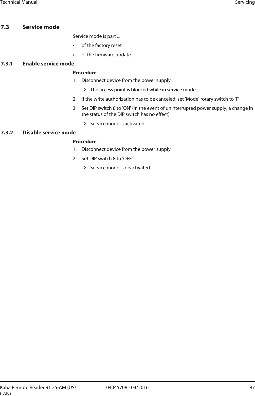 Technical Manual Servicing8704045708 - 04/2016Kaba Remote Reader 91 25-AM (US/CAN)7.3 Service modeService mode is part ...• of the factory reset• of the firmware update7.3.1 Enable service modeProcedure1. Disconnect device from the power supplyðThe access point is blocked while in service mode2. If the write authorization has to be canceled: set &apos;Mode&apos; rotary switch to &apos;F&apos;3. Set DIP switch 8 to &apos;ON&apos; (in the event of uninterrupted power supply, a change inthe status of the DIP switch has no effect)ðService mode is activated7.3.2 Disable service modeProcedure1. Disconnect device from the power supply2. Set DIP switch 8 to &apos;OFF&apos;.ðService mode is deactivated