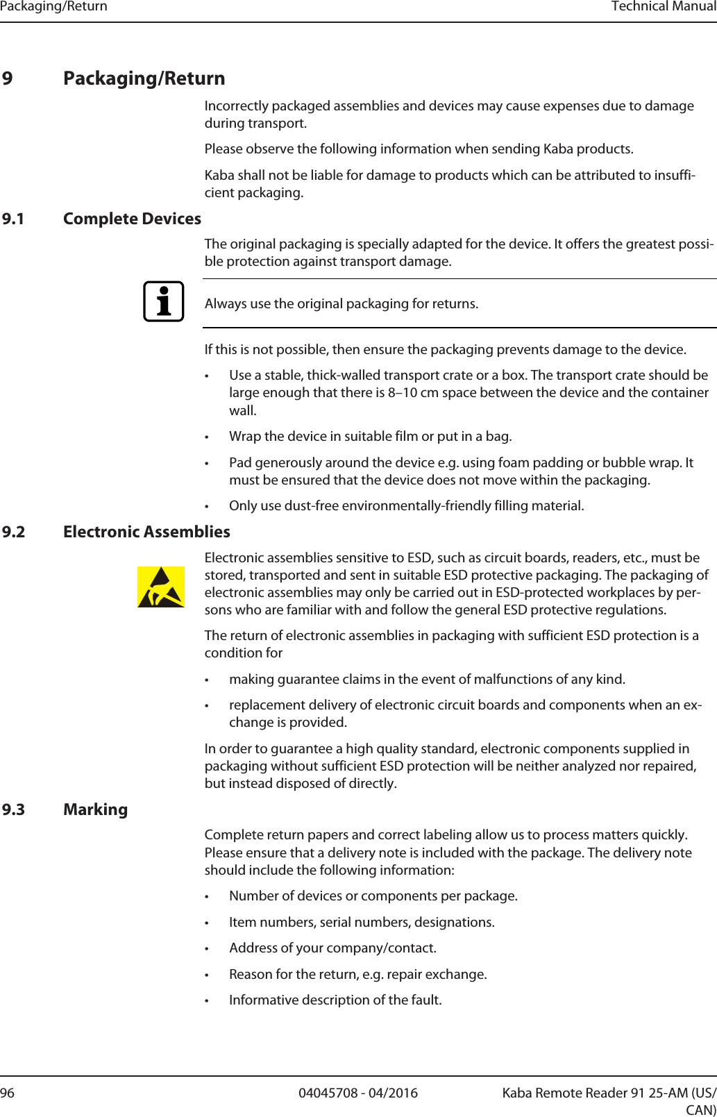 Packaging/Return Technical Manual96 04045708 - 04/2016 Kaba Remote Reader 91 25-AM (US/CAN)9 Packaging/ReturnIncorrectly packaged assemblies and devices may cause expenses due to damageduring transport.Please observe the following information when sending Kaba products.Kaba shall not be liable for damage to products which can be attributed to insuffi-cient packaging.9.1 Complete DevicesThe original packaging is specially adapted for the device. It offers the greatest possi-ble protection against transport damage.Always use the original packaging for returns.If this is not possible, then ensure the packaging prevents damage to the device.• Use a stable, thick-walled transport crate or a box. The transport crate should belarge enough that there is 8–10cm space between the device and the containerwall.• Wrap the device in suitable film or put in a bag.• Pad generously around the device e.g. using foam padding or bubble wrap. Itmust be ensured that the device does not move within the packaging.• Only use dust-free environmentally-friendly filling material.9.2 Electronic AssembliesElectronic assemblies sensitive to ESD, such as circuit boards, readers, etc., must bestored, transported and sent in suitable ESD protective packaging. The packaging ofelectronic assemblies may only be carried out in ESD-protected workplaces by per-sons who are familiar with and follow the general ESD protective regulations.The return of electronic assemblies in packaging with sufficient ESD protection is acondition for• making guarantee claims in the event of malfunctions of any kind.• replacement delivery of electronic circuit boards and components when an ex-change is provided.In order to guarantee a high quality standard, electronic components supplied inpackaging without sufficient ESD protection will be neither analyzed nor repaired,but instead disposed of directly.9.3 MarkingComplete return papers and correct labeling allow us to process matters quickly.Please ensure that a delivery note is included with the package. The delivery noteshould include the following information:• Number of devices or components per package.• Item numbers, serial numbers, designations.• Address of your company/contact.• Reason for the return, e.g. repair exchange.• Informative description of the fault.