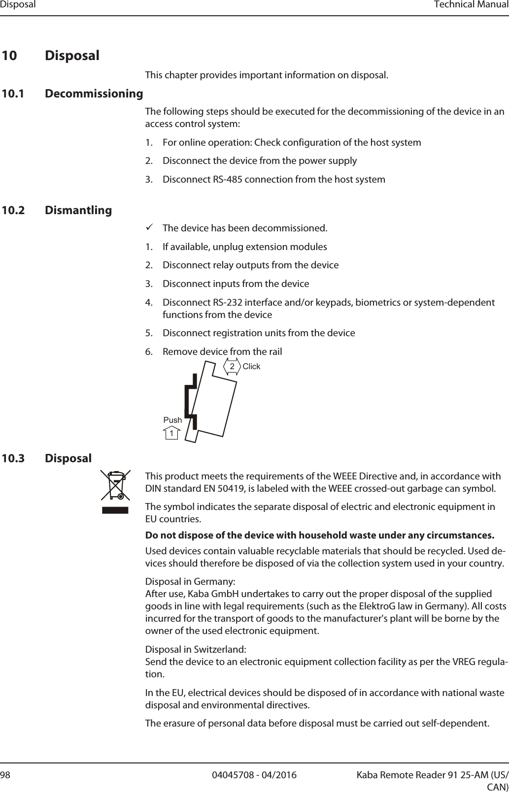 Disposal Technical Manual98 04045708 - 04/2016 Kaba Remote Reader 91 25-AM (US/CAN)10 DisposalThis chapter provides important information on disposal.10.1 DecommissioningThe following steps should be executed for the decommissioning of the device in anaccess control system:1. For online operation: Check configuration of the host system2. Disconnect the device from the power supply3. Disconnect RS-485 connection from the host system10.2 DismantlingüThe device has been decommissioned.1. If available, unplug extension modules2. Disconnect relay outputs from the device3. Disconnect inputs from the device4. Disconnect RS-232 interface and/or keypads, biometrics or system-dependentfunctions from the device5. Disconnect registration units from the device6. Remove device from the rail21ClickPush10.3 DisposalThis product meets the requirements of the WEEE Directive and, in accordance withDIN standard EN 50419, is labeled with the WEEE crossed-out garbage can symbol.The symbol indicates the separate disposal of electric and electronic equipment inEU countries.Do not dispose of the device with household waste under any circumstances.Used devices contain valuable recyclable materials that should be recycled. Used de-vices should therefore be disposed of via the collection system used in your country.Disposal in Germany: After use, Kaba GmbH undertakes to carry out the proper disposal of the suppliedgoods in line with legal requirements (such as the ElektroG law in Germany). All costsincurred for the transport of goods to the manufacturer&apos;s plant will be borne by theowner of the used electronic equipment.Disposal in Switzerland:Send the device to an electronic equipment collection facility as per the VREG regula-tion.In the EU, electrical devices should be disposed of in accordance with national wastedisposal and environmental directives.The erasure of personal data before disposal must be carried out self-dependent.