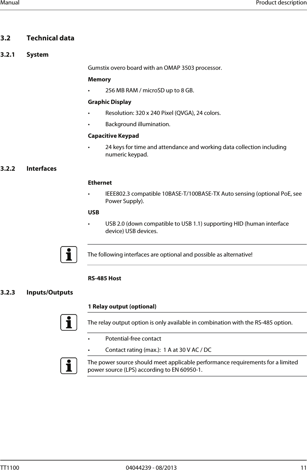 Manual  Product description   3.2 Technical data  3.2.1 System Gumstix overo board with an OMAP 3503 processor. Memory &bull;  256 MB RAM / microSD up to 8 GB.  Graphic Display &bull;  Resolution: 320 x 240 Pixel (QVGA), 24 colors. &bull; Background illumination.  Capacitive Keypad &bull;  24 keys for time and attendance and working data collection including numeric keypad.   3.2.2 Interfaces  Ethernet &bull;  IEEE802.3 compatible 10BASE-T/100BASE-TX Auto sensing (optional PoE, see Power Supply). USB &bull;  USB 2.0 (down compatible to USB 1.1) supporting HID (human interface device) USB devices.    The following interfaces are optional and possible as alternative!  RS-485 Host  3.2.3 Inputs/Outputs  1 Relay output (optional)  The relay output option is only available in combination with the RS-485 option.  &bull; Potential-free contact &bull;  Contact rating (max.):  1 A at 30 V AC / DC  The power source should meet applicable performance requirements for a limited power source (LPS) according to EN 60950-1.   TT1100  04044239 - 08/2013  11  