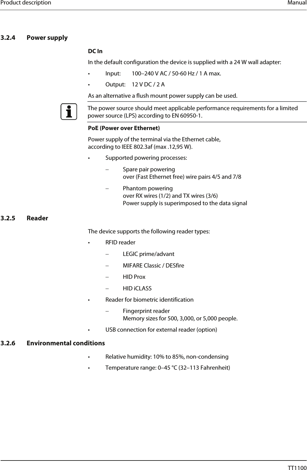 Product description  Manual   3.2.4 Power supply DC In In the default configuration the device is supplied with a 24 W wall adapter:  &bull;  Input:   100&ndash;240 V AC / 50-60 Hz / 1 A max. &bull;  Output:   12 V DC / 2 A As an alternative a flush mount power supply can be used.  The power source should meet applicable performance requirements for a limited power source (LPS) according to EN 60950-1.  PoE (Power over Ethernet) Power supply of the terminal via the Ethernet cable,  according to IEEE 802.3af (max .12,95 W). &bull;  Supported powering processes: &minus;  Spare pair powering over (Fast Ethernet free) wire pairs 4/5 and 7/8 &minus;  Phantom powering over RX wires (1/2) and TX wires (3/6) Power supply is superimposed to the data signal    3.2.5 Reader The device supports the following reader types: &bull; RFID reader &minus;  LEGIC prime/advant &minus;  MIFARE Classic / DESfire &minus;  HID Prox &minus;  HID iCLASS &bull;  Reader for biometric identification &minus;  Fingerprint reader  Memory sizes for 500, 3,000, or 5,000 people. &bull;  USB connection for external reader (option) 3.2.6 Environmental conditions &bull;  Relative humidity: 10% to 85%, non-condensing  &bull;  Temperature range: 0&ndash;45 &deg;C (32&ndash;113 Fahrenheit) 12  04044239 - 08/2013  TT1100 
