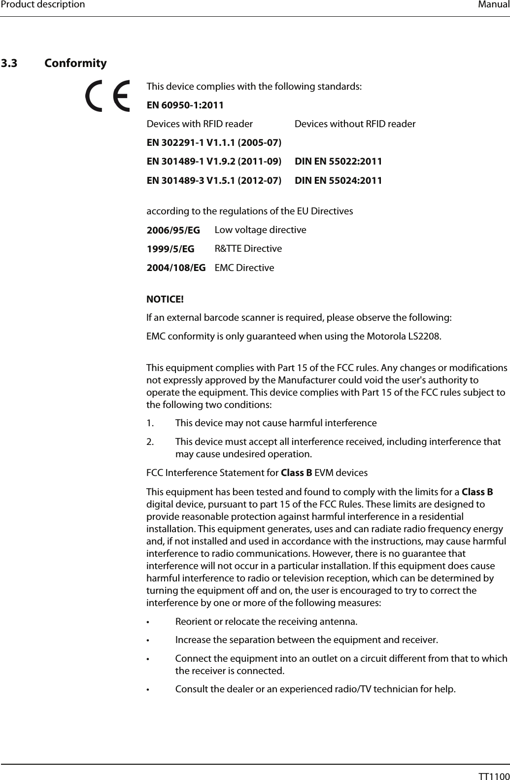 Product description  Manual  Konf 3.3 Conformity  This device complies with the following standards: EN 60950-1:2011  Devices with RFID reader  Devices without RFID reader   EN 302291-1 V1.1.1 (2005-07)     EN 301489-1 V1.9.2 (2011-09)  DIN EN 55022:2011   EN 301489-3 V1.5.1 (2012-07)  DIN EN 55024:2011     according to the regulations of the EU Directives  2006/95/EG Low voltage directive  1999/5/EG R&amp;TTE Directive  2004/108/EG EMC Directive  NOTICE! If an external barcode scanner is required, please observe the following: EMC conformity is only guaranteed when using the Motorola LS2208.   This equipment complies with Part 15 of the FCC rules. Any changes or modifications not expressly approved by the Manufacturer could void the user's authority to operate the equipment. This device complies with Part 15 of the FCC rules subject to the following two conditions: 1. This device may not cause harmful interference 2. This device must accept all interference received, including interference that may cause undesired operation. FCC Interference Statement for Class B EVM devices This equipment has been tested and found to comply with the limits for a Class B digital device, pursuant to part 15 of the FCC Rules. These limits are designed to provide reasonable protection against harmful interference in a residential installation. This equipment generates, uses and can radiate radio frequency energy and, if not installed and used in accordance with the instructions, may cause harmful interference to radio communications. However, there is no guarantee that interference will not occur in a particular installation. If this equipment does cause harmful interference to radio or television reception, which can be determined by turning the equipment off and on, the user is encouraged to try to correct the interference by one or more of the following measures:  &bull;  Reorient or relocate the receiving antenna.  &bull;  Increase the separation between the equipment and receiver.  &bull;  Connect the equipment into an outlet on a circuit different from that to which the receiver is connected.  &bull;  Consult the dealer or an experienced radio/TV technician for help. 14  04044239 - 08/2013  TT1100 