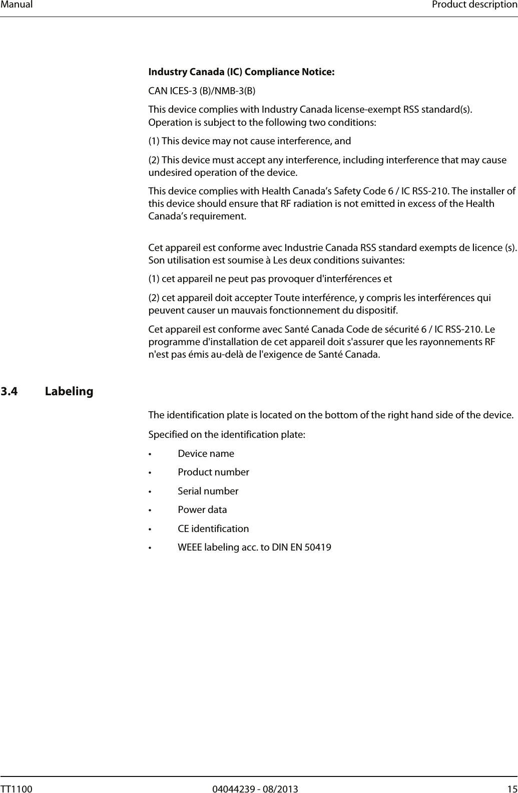Manual  Product description    Industry Canada (IC) Compliance Notice: CAN ICES-3 (B)/NMB-3(B) This device complies with Industry Canada license-exempt RSS standard(s). Operation is subject to the following two conditions:  (1) This device may not cause interference, and  (2) This device must accept any interference, including interference that may cause undesired operation of the device. This device complies with Health Canada&rsquo;s Safety Code 6 / IC RSS-210. The installer of this device should ensure that RF radiation is not emitted in excess of the Health Canada&rsquo;s requirement.  Cet appareil est conforme avec Industrie Canada RSS standard exempts de licence (s). Son utilisation est soumise &agrave; Les deux conditions suivantes: (1) cet appareil ne peut pas provoquer d'interf&eacute;rences et  (2) cet appareil doit accepter Toute interf&eacute;rence, y compris les interf&eacute;rences qui peuvent causer un mauvais fonctionnement du dispositif. Cet appareil est conforme avec Sant&eacute; Canada Code de s&eacute;curit&eacute; 6 / IC RSS-210. Le programme d'installation de cet appareil doit s'assurer que les rayonnements RF n'est pas &eacute;mis au-del&agrave; de l'exigence de Sant&eacute; Canada.    3.4 Labeling  The identification plate is located on the bottom of the right hand side of the device.  Specified on the identification plate: &bull; Device name &bull; Product number &bull; Serial number &bull; Power data &bull; CE identification &bull;  WEEE labeling acc. to DIN EN 50419 TT1100  04044239 - 08/2013  15  