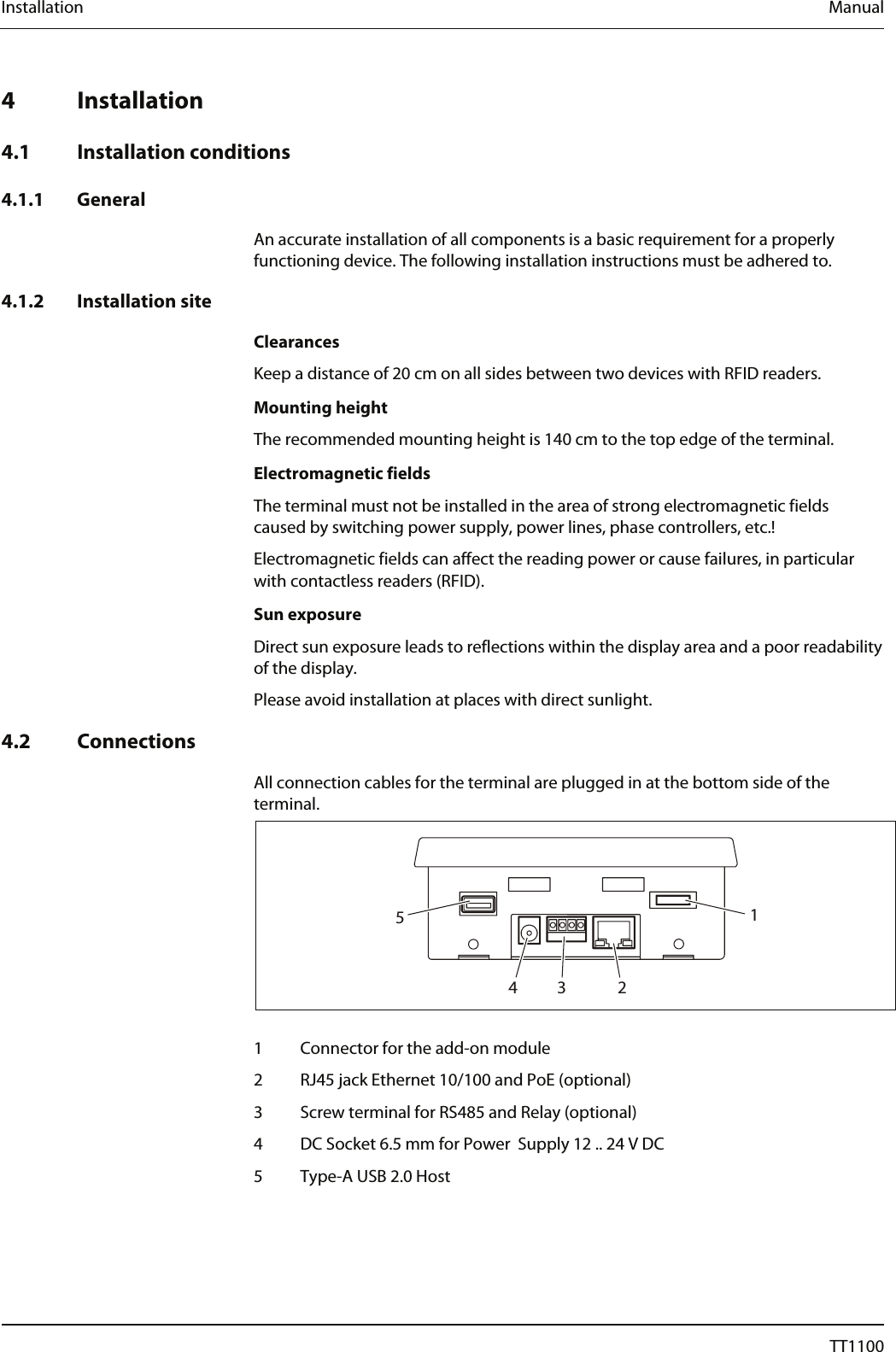 Installation  Manual  Installation 4 Installation  4.1 Installation conditions  4.1.1 General  An accurate installation of all components is a basic requirement for a properly functioning device. The following installation instructions must be adhered to.  4.1.2 Installation site  Clearances Keep a distance of 20 cm on all sides between two devices with RFID readers.  Mounting height The recommended mounting height is 140 cm to the top edge of the terminal.  Electromagnetic fields The terminal must not be installed in the area of strong electromagnetic fields caused by switching power supply, power lines, phase controllers, etc.! Electromagnetic fields can affect the reading power or cause failures, in particular with contactless readers (RFID).  Sun exposure Direct sun exposure leads to reflections within the display area and a poor readability of the display. Please avoid installation at places with direct sunlight.  4.2 Connections  All connection cables for the terminal are plugged in at the bottom side of the terminal.  13245  1  Connector for the add-on module 2  RJ45 jack Ethernet 10/100 and PoE (optional) 3  Screw terminal for RS485 and Relay (optional) 4  DC Socket 6.5 mm for Power  Supply 12 .. 24 V DC 5  Type-A USB 2.0 Host  16  04044239 - 08/2013  TT1100 