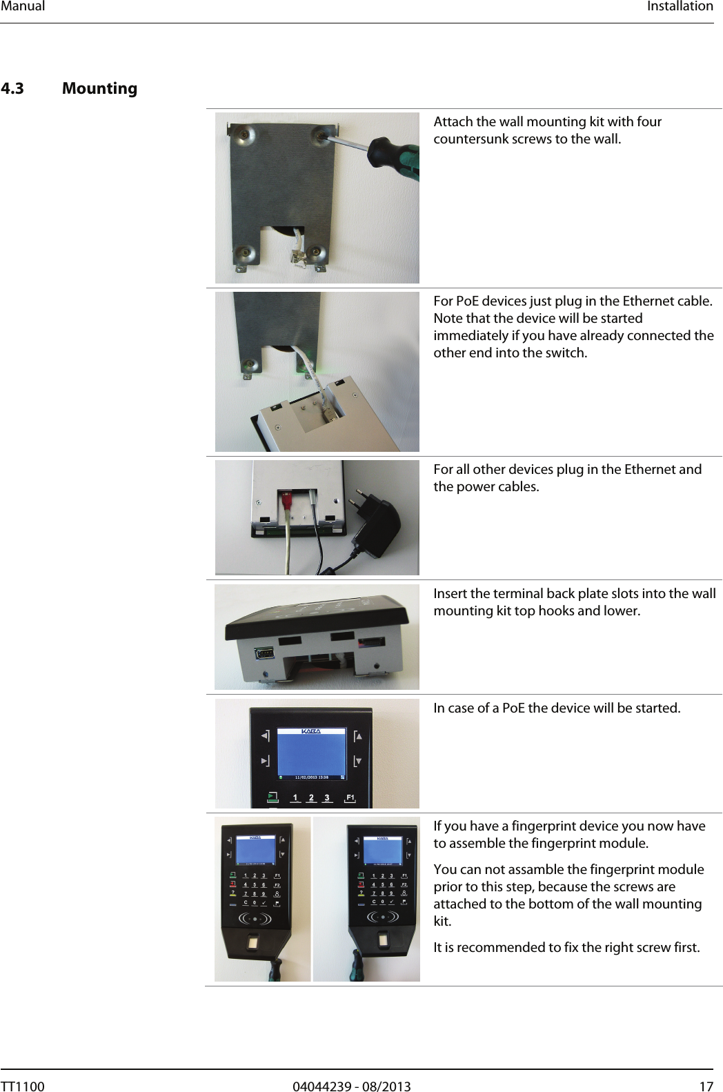 Manual  Installation   4.3 Mounting   Attach the wall mounting kit with four countersunk screws to the wall.  For PoE devices just plug in the Ethernet cable. Note that the device will be started immediately if you have already connected the other end into the switch.    For all other devices plug in the Ethernet and the power cables.    Insert the terminal back plate slots into the wall mounting kit top hooks and lower.  In case of a PoE the device will be started.   If you have a fingerprint device you now have to assemble the fingerprint module. You can not assamble the fingerprint module prior to this step, because the screws are attached to the bottom of the wall mounting kit.  It is recommended to fix the right screw first.   TT1100  04044239 - 08/2013  17  