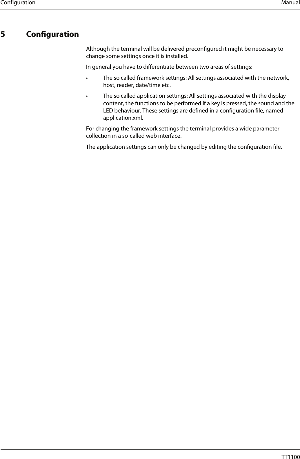 Configuration  Manual   5 Configuration  Although the terminal will be delivered preconfigured it might be necessary to change some settings once it is installed.  In general you have to differentiate between two areas of settings:  &bull;   The so called framework settings: All settings associated with the network, host, reader, date/time etc. &bull;   The so called application settings: All settings associated with the display content, the functions to be performed if a key is pressed, the sound and the LED behaviour. These settings are defined in a configuration file, named application.xml. For changing the framework settings the terminal provides a wide parameter collection in a so-called web interface.  The application settings can only be changed by editing the configuration file. 18  04044239 - 08/2013  TT1100 