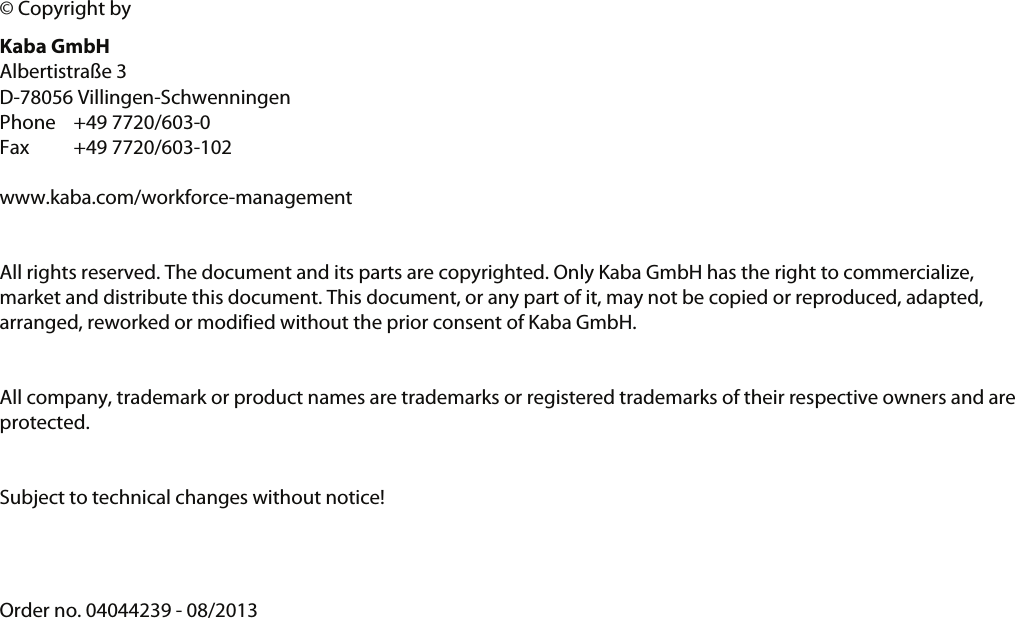       &copy; Copyright by Kaba GmbH Albertistra&szlig;e 3 D-78056 Villingen-Schwenningen Phone +49 7720/603-0 Fax +49 7720/603-102  www.kaba.com/workforce-management   All rights reserved. The document and its parts are copyrighted. Only Kaba GmbH has the right to commercialize, market and distribute this document. This document, or any part of it, may not be copied or reproduced, adapted, arranged, reworked or modified without the prior consent of Kaba GmbH.  All company, trademark or product names are trademarks or registered trademarks of their respective owners and are protected.  Subject to technical changes without notice!   Order no. 04044239 - 08/2013 