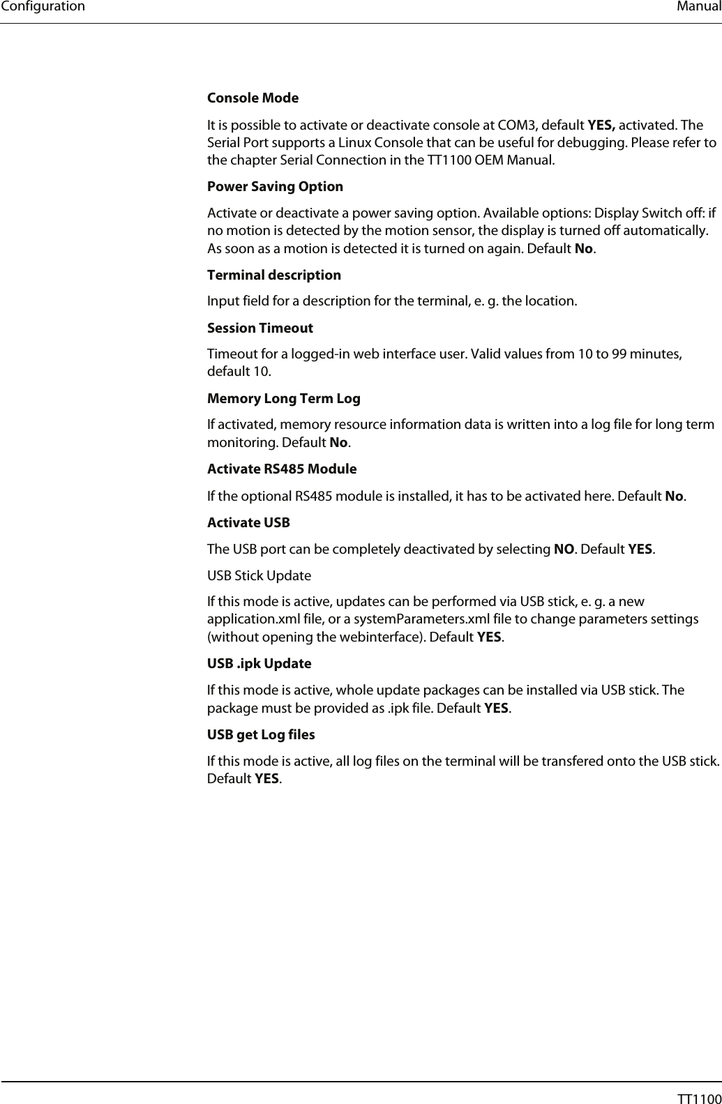 Configuration  Manual  Console Mode It is possible to activate or deactivate console at COM3, default YES, activated. The Serial Port supports a Linux Console that can be useful for debugging. Please refer to the chapter Serial Connection in the TT1100 OEM Manual.  Power Saving Option Activate or deactivate a power saving option. Available options: Display Switch off: if no motion is detected by the motion sensor, the display is turned off automatically. As soon as a motion is detected it is turned on again. Default No. Terminal description Input field for a description for the terminal, e. g. the location. Session Timeout Timeout for a logged-in web interface user. Valid values from 10 to 99 minutes, default 10. Memory Long Term Log If activated, memory resource information data is written into a log file for long term monitoring. Default No. Activate RS485 Module If the optional RS485 module is installed, it has to be activated here. Default No. Activate USB The USB port can be completely deactivated by selecting NO. Default YES. USB Stick Update If this mode is active, updates can be performed via USB stick, e. g. a new application.xml file, or a systemParameters.xml file to change parameters settings (without opening the webinterface). Default YES.  USB .ipk Update If this mode is active, whole update packages can be installed via USB stick. The package must be provided as .ipk file. Default YES. USB get Log files If this mode is active, all log files on the terminal will be transfered onto the USB stick. Default YES. 22  04044239 - 08/2013  TT1100 