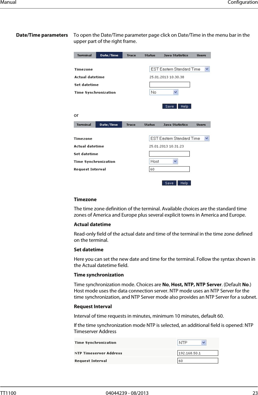 Manual  Configuration  Date/Time parameters  To open the Date/Time parameter page click on Date/Time in the menu bar in the upper part of the right frame.   or   Timezone The time zone definition of the terminal. Available choices are the standard time zones of America and Europe plus several explicit towns in America and Europe.  Actual datetime Read-only field of the actual date and time of the terminal in the time zone defined on the terminal.  Set datetime Here you can set the new date and time for the terminal. Follow the syntax shown in the Actual datetime field.  Time synchronization Time synchronization mode. Choices are No, Host, NTP, NTP Server. (Default No.) Host mode uses the data connection server. NTP mode uses an NTP Server for the time synchronization, and NTP Server mode also provides an NTP Server for a subnet. Request Interval Interval of time requests in minutes, minimum 10 minutes, default 60.  If the time synchronization mode NTP is selected, an additional field is opened: NTP Timeserver Address  TT1100  04044239 - 08/2013  23  