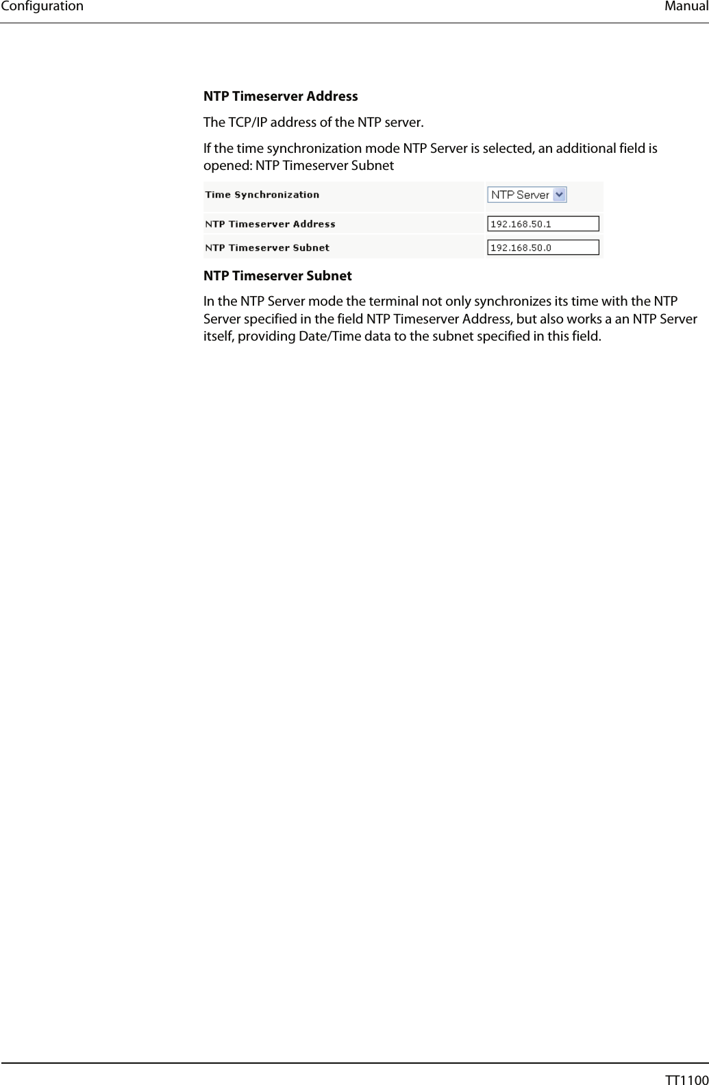 Configuration  Manual  NTP Timeserver Address The TCP/IP address of the NTP server.  If the time synchronization mode NTP Server is selected, an additional field is opened: NTP Timeserver Subnet  NTP Timeserver Subnet In the NTP Server mode the terminal not only synchronizes its time with the NTP Server specified in the field NTP Timeserver Address, but also works a an NTP Server itself, providing Date/Time data to the subnet specified in this field.  24  04044239 - 08/2013  TT1100 