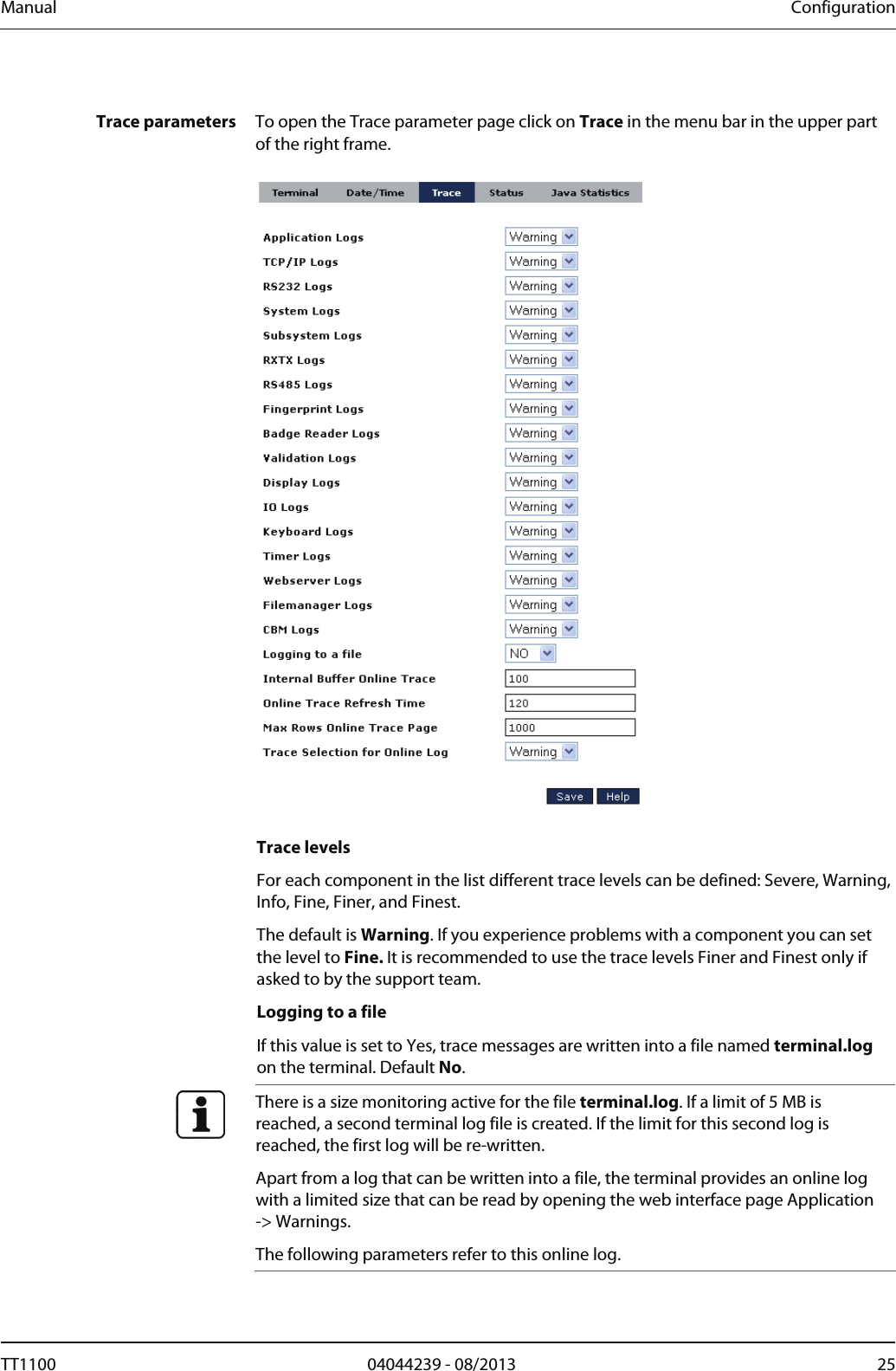 Manual  Configuration  Trace parameters  To open the Trace parameter page click on Trace in the menu bar in the upper part of the right frame.     Trace levels For each component in the list different trace levels can be defined: Severe, Warning, Info, Fine, Finer, and Finest.  The default is Warning. If you experience problems with a component you can set the level to Fine. It is recommended to use the trace levels Finer and Finest only if asked to by the support team.  Logging to a file If this value is set to Yes, trace messages are written into a file named terminal.log on the terminal. Default No.   There is a size monitoring active for the file terminal.log. If a limit of 5 MB is reached, a second terminal log file is created. If the limit for this second log is reached, the first log will be re-written.  Apart from a log that can be written into a file, the terminal provides an online log with a limited size that can be read by opening the web interface page Application -> Warnings. The following parameters refer to this online log.  TT1100  04044239 - 08/2013  25  