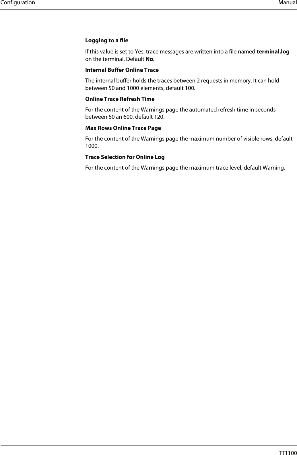 Configuration  Manual  Logging to a file If this value is set to Yes, trace messages are written into a file named terminal.log on the terminal. Default No.  Internal Buffer Online Trace The internal buffer holds the traces between 2 requests in memory. It can hold between 50 and 1000 elements, default 100.  Online Trace Refresh Time For the content of the Warnings page the automated refresh time in seconds between 60 an 600, default 120.  Max Rows Online Trace Page For the content of the Warnings page the maximum number of visible rows, default 1000. Trace Selection for Online Log For the content of the Warnings page the maximum trace level, default Warning. 26  04044239 - 08/2013  TT1100 