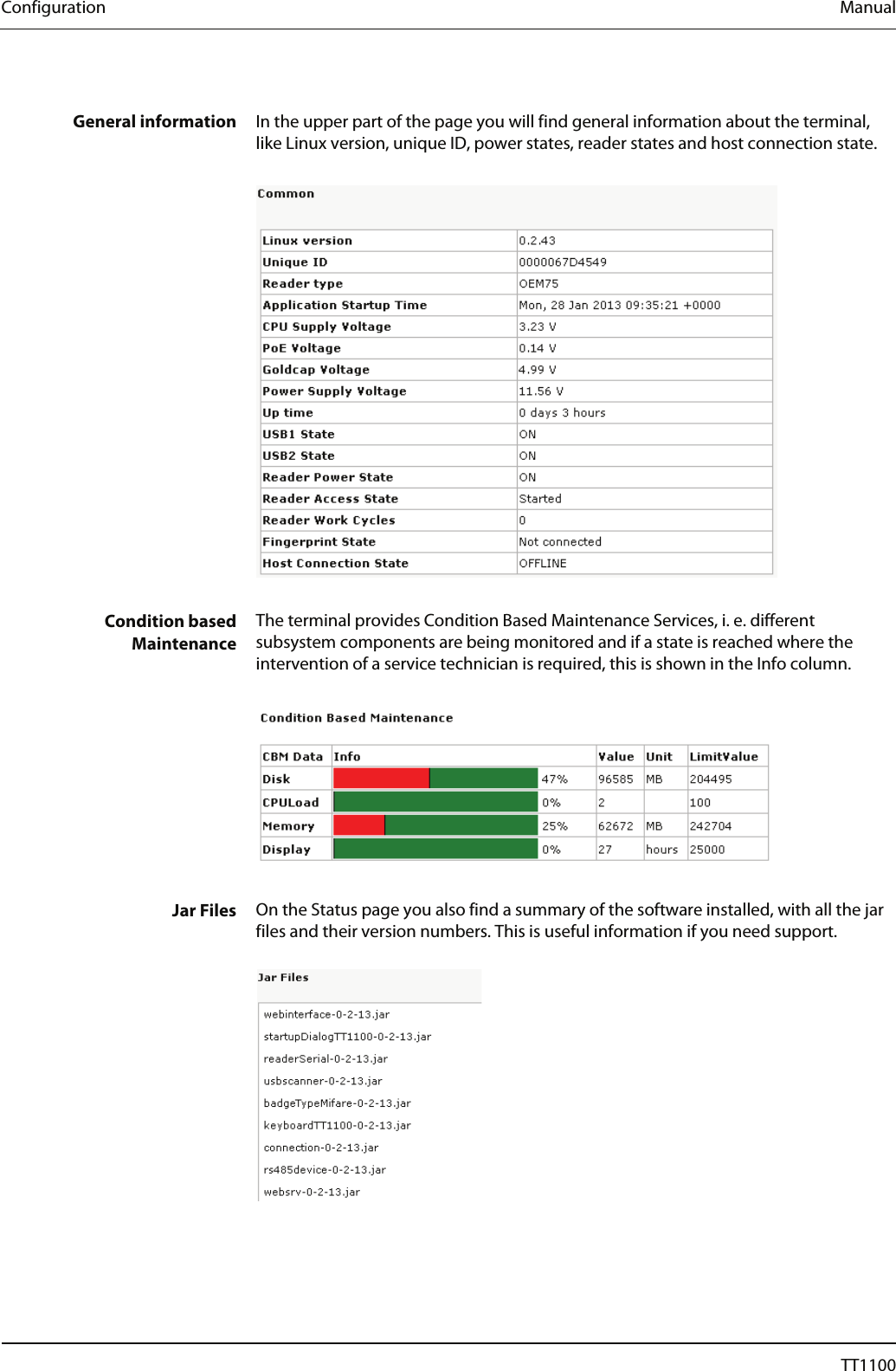 Configuration  Manual  General information  In the upper part of the page you will find general information about the terminal, like Linux version, unique ID, power states, reader states and host connection state.     Condition based  Maintenance The terminal provides Condition Based Maintenance Services, i. e. different subsystem components are being monitored and if a state is reached where the intervention of a service technician is required, this is shown in the Info column.     Jar Files  On the Status page you also find a summary of the software installed, with all the jar files and their version numbers. This is useful information if you need support.     28  04044239 - 08/2013  TT1100 