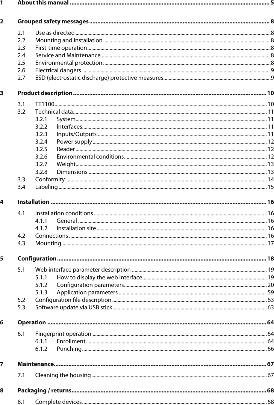   1 About this manual ............................................................................................................................ 5 2 Grouped safety messages................................................................................................................ 8 2.1 Use as directed .....................................................................................................................................................8 2.2 Mounting and Installation................................................................................................................................8 2.3 First-time operation............................................................................................................................................8 2.4 Service and Maintenance .................................................................................................................................8 2.5 Environmental protection................................................................................................................................8 2.6 Electrical dangers ................................................................................................................................................9 2.7 ESD (electrostatic discharge) protective measures..................................................................................9 3 Product description........................................................................................................................10 3.1 TT1100.................................................................................................................................................................. 10 3.2 Technical data.................................................................................................................................................... 11 3.2.1 System..................................................................................................................................................11 3.2.2 Interfaces.............................................................................................................................................11 3.2.3 Inputs/Outputs .................................................................................................................................11 3.2.4 Power supply.....................................................................................................................................12 3.2.5 Reader.................................................................................................................................................. 12 3.2.6 Environmental conditions............................................................................................................. 12 3.2.7 Weight..................................................................................................................................................13 3.2.8 Dimensions ........................................................................................................................................13 3.3 Conformity..........................................................................................................................................................14 3.4 Labeling...............................................................................................................................................................15 4 Installation ......................................................................................................................................16 4.1 Installation conditions ....................................................................................................................................16 4.1.1 General ................................................................................................................................................16 4.1.2 Installation site..................................................................................................................................16 4.2 Connections .......................................................................................................................................................16 4.3 Mounting.............................................................................................................................................................17 5 Configuration..................................................................................................................................18 5.1 Web interface parameter description .......................................................................................................19 5.1.1 How to display the web interface............................................................................................... 19 5.1.2 Configuration parameters.............................................................................................................20 5.1.3 Application parameters .................................................................................................................59 5.2 Configuration file description ......................................................................................................................63 5.3 Software update via USB stick...................................................................................................................... 63 6 Operation ........................................................................................................................................64 6.1 Fingerprint operation .....................................................................................................................................64 6.1.1 Enrollment..........................................................................................................................................64 6.1.2 Punching............................................................................................................................................. 66 7 Maintenance....................................................................................................................................67 7.1 Cleaning the housing......................................................................................................................................67 8 Packaging / returns.........................................................................................................................68 8.1 Complete devices............................................................................................................................................. 68   